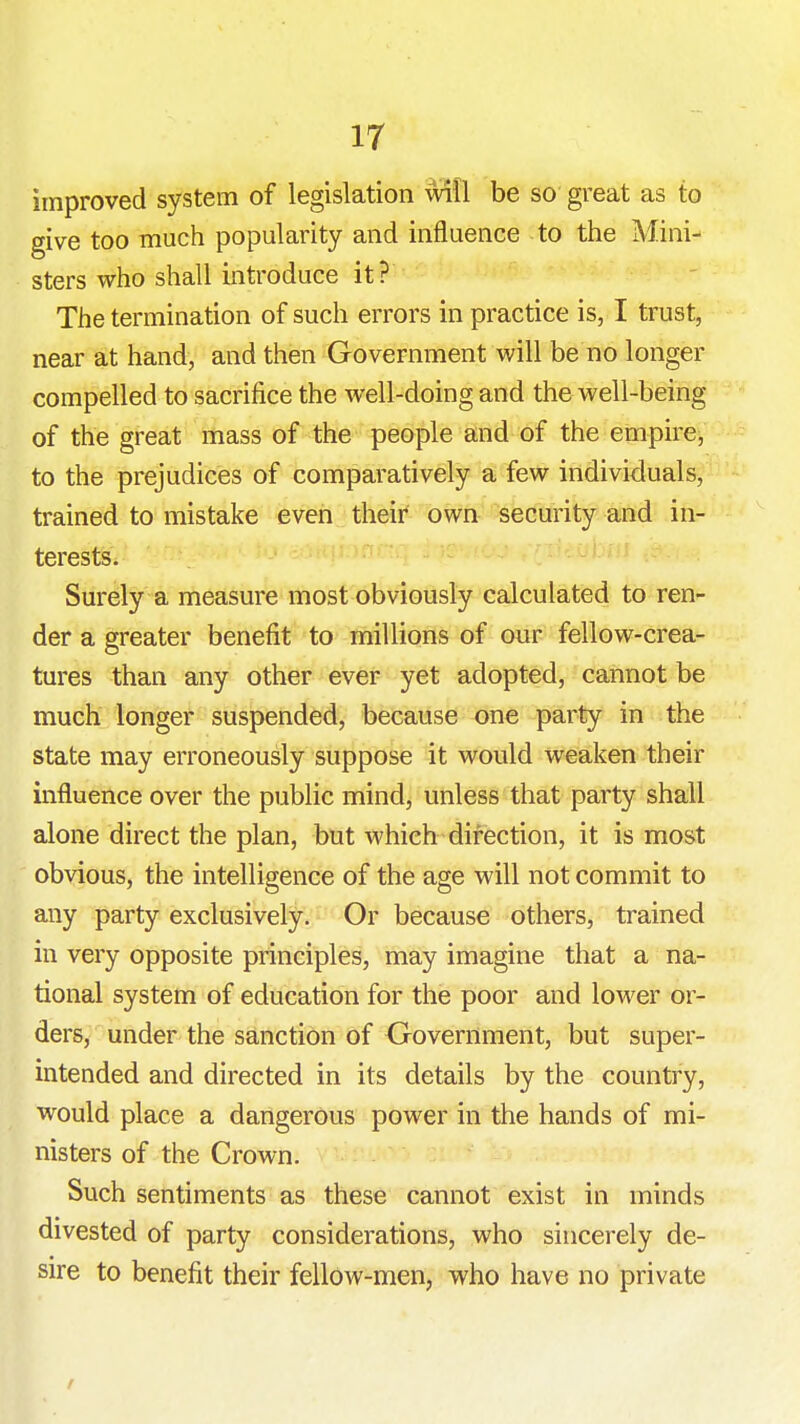 improved system of legislation will be so great as to give too much popularity and influence to the Mini- sters who shallintroduce it ? The termination of such errors in practice is, I trust, near at hand, and then Government will be no longer compelled to sacrifice the well-doing and the well-being of the great mass of the people and of the empire, to the prejudices of comparatively a few individuals, trained to mistake even their own security and in- terests. '•' .. ^ - Surely a measure most obviously calculated to ren- der a greater benefit to millions of our fellow-crea- tures than any other ever yet adopted, cannot be much longer suspended, because one party in the state may erroneously suppose it would weaken their influence over the public mind, unless that party shall alone direct the plan, but which direction, it is most obvious, the intelligence of the age will not commit to any party exclusively. Or because others, trained in very opposite principles, may imagine that a na- tional system of education for the poor and lower or- ders, under the sanction of Oovernment, but super- intended and directed in its details by the country, would place a dangerous power in the hands of mi- nisters of the Crown. Such sentiments as these cannot exist in minds divested of party considerations, who sincerely de- sire to benefit their fellow-men, who have no private