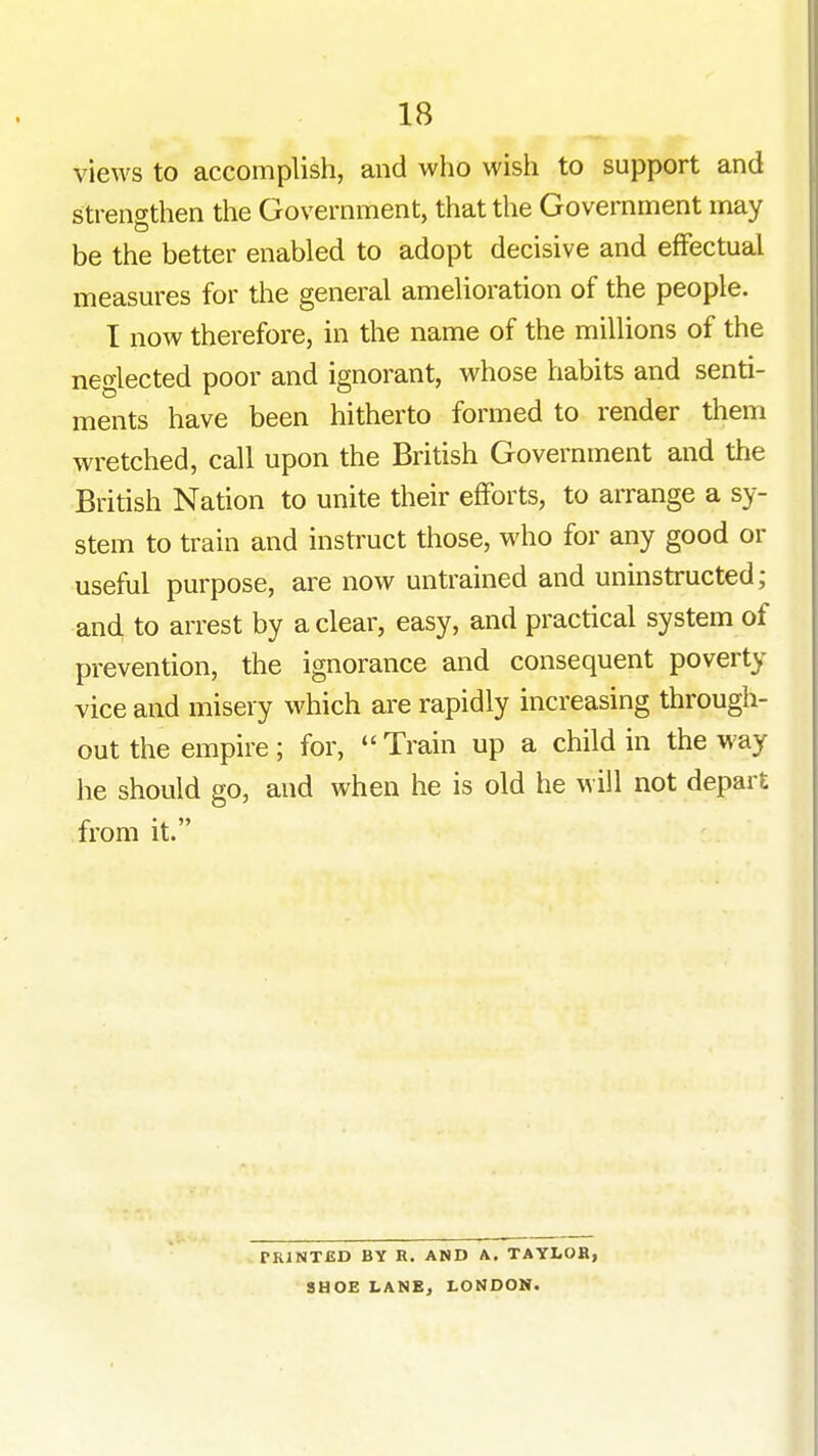 views to accomplish, and who wish to support and stren^Tthen the Government, that the Government may be the better enabled to adopt decisive and effectual measures for the general amelioration of the people. I now therefore, in the name of the millions of the neglected poor and ignorant, whose habits and senti- ments have been hitherto formed to render them wretched, call upon the British Government and the British Nation to unite their efForts, to arrange a sy- stem to train and instruct those, who for any good or useful purpose, are now untrained and uninstructed; and to arrest by a clear, easy, and practical system of prevention, the ignorance and consequent poverty vice and misery which are rapidly increasing through- out the empire; for,  Train up a child in the way he should go, and when he is old he will not depart from it. PRINTED BY R. AND A. TAYLOB, SHOE LANEj LONDON.