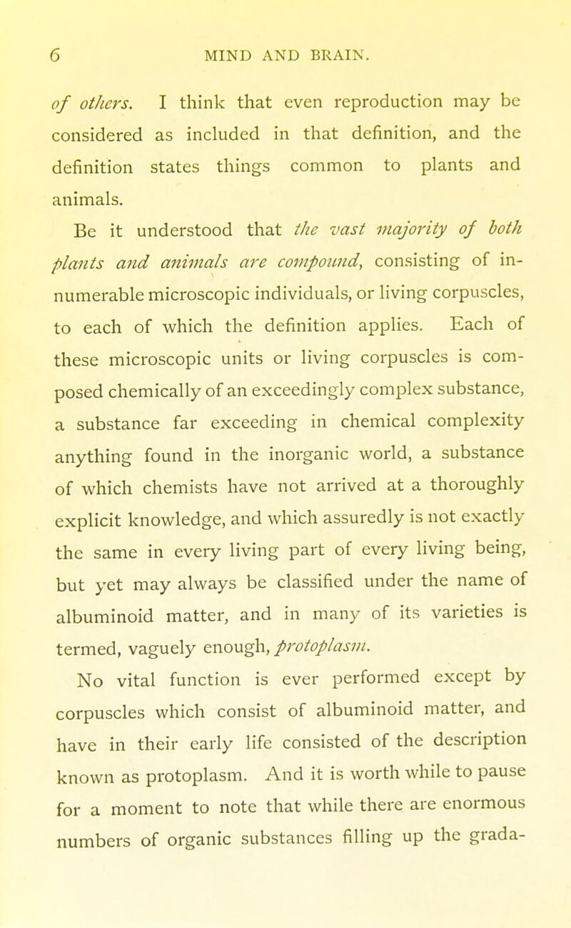 of others. I think that even reproduction may be considered as included in that definition, and the definition states things common to plants and animals. Be it understood that the vast majority of both plants and animals are compotmd, consisting of in- numerable microscopic individuals, or living corpuscles, to each of which the definition applies. Each of these microscopic units or living corpuscles is com- posed chemically of an exceedingly complex substance, a substance far exceeding in chemical complexity anything found in the inorganic world, a substance of which chemists have not arrived at a thoroughly explicit knowledge, and which assuredly is not exactly the same in every living part of every living being, but yet may always be classified under the name of albuminoid matter, and in many of its varieties is termed, vaguely enough, protoplasm. No vital function is ever performed except by corpuscles which consist of albuminoid matter, and have in their early life consisted of the description known as protoplasm. And it is worth while to pause for a moment to note that while there are enormous numbers of organic substances filling up the grada-