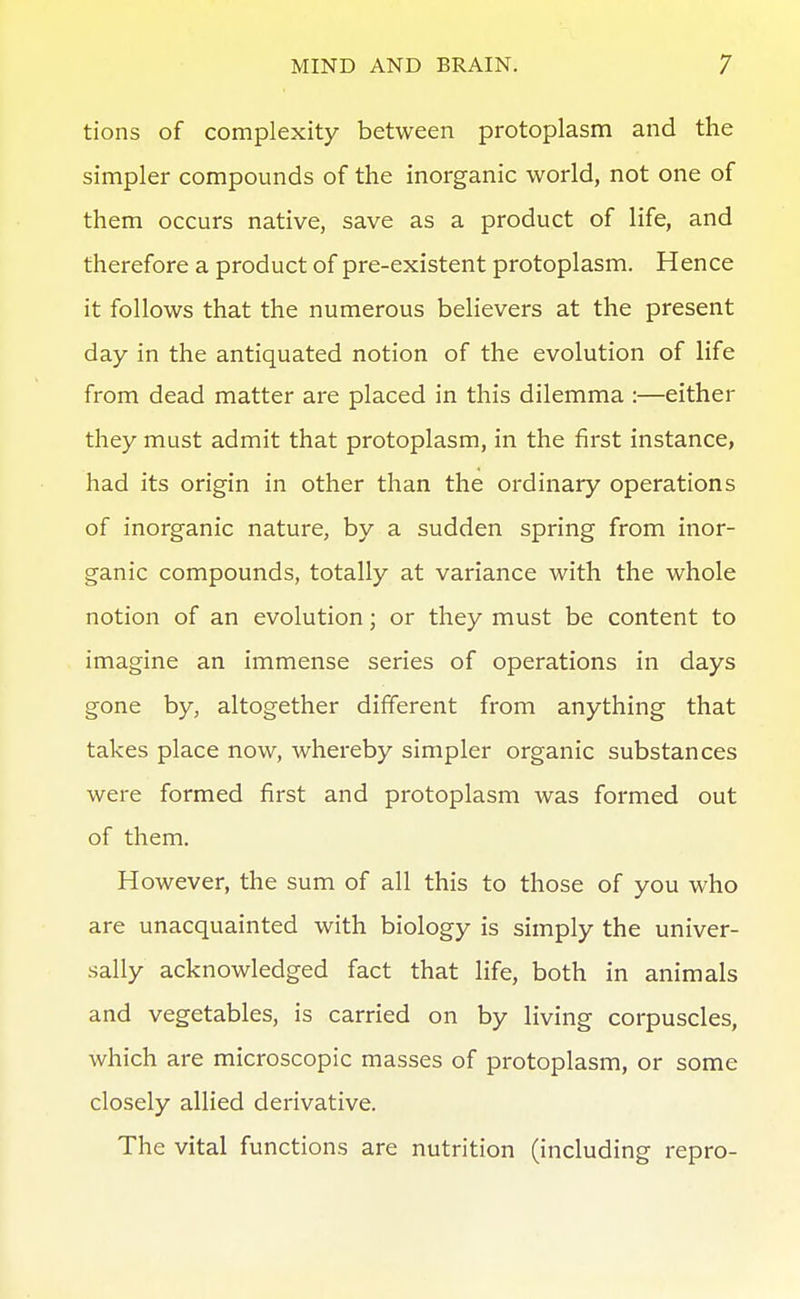 tions of complexity between protoplasm and the simpler compounds of the inorganic world, not one of them occurs native, save as a product of life, and therefore a product of pre-existent protoplasm. Hence it follows that the numerous believers at the present day in the antiquated notion of the evolution of life from dead matter are placed in this dilemma :—either they must admit that protoplasm, in the first instance, had its origin in other than the ordinary operations of inorganic nature, by a sudden spring from inor- ganic compounds, totally at variance with the whole notion of an evolution; or they must be content to imagine an immense series of operations in days gone by, altogether different from anything that takes place now, whereby simpler organic substances were formed first and protoplasm was formed out of them. However, the sum of all this to those of you who are unacquainted with biology is simply the univer- sally acknowledged fact that life, both in animals and vegetables, is carried on by living corpuscles, which are microscopic masses of protoplasm, or some closely allied derivative. The vital functions are nutrition (including repro-