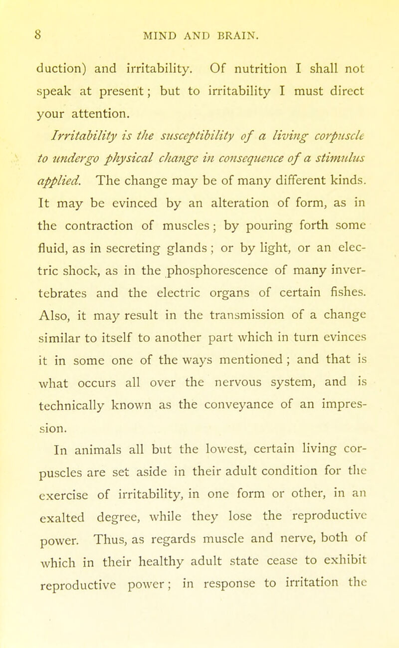 duction) and irritability. Of nutrition I shall not speak at present; but to irritability I must direct your attention. Irritability is the stisceptibility of a living corpicscle to tmdergo physical change in consequence of a stimulus applied. The change may be of many different kinds. It may be evinced by an alteration of form, as in the contraction of muscles; by pouring forth some fluid, as in secreting glands ; or by light, or an elec- tric shock, as in the phosphorescence of many inver- tebrates and the electric organs of certain fishes. Also, it may result in the transmission of a change similar to itself to another part which in turn evinces it in some one of the ways mentioned ; and that is what occurs all over the nervous system, and is technically known as the conveyance of an impres- sion. In animals all but the lowest, certain living cor- puscles are set aside in their adult condition for the exercise of irritability, in one form or other, in an exalted degree, while they lose the reproductive power. Thus, as regards muscle and nerve, both of which in their healthy adult state cease to exhibit reproductive power; in response to irritation the