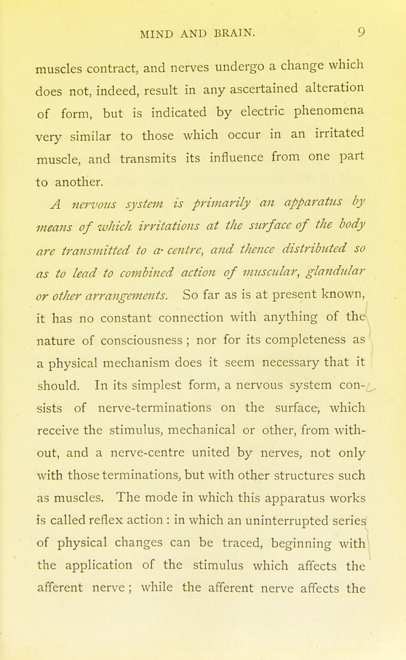 muscles contract, and nerves undergo a change which does not, indeed, result in any ascertained alteration of form, but is indicated by electric phenomena very similar to those which occur in an irritated muscle, and transmits its influence from one part to another. A nervous system is primarily an apparatus by means of which irritations at the surface of the body are transmitted to a- centre, and thence distributed so as to lead to combined action of musctdar, glandidar or other arrangements. So far as is at present known, it has no constant connection with anything of the^ nature of consciousness; nor for its completeness as a physical mechanism does it seem necessary that it ' should. In its simplest form, a nervous system con-j,. sists of nerve-terminations on the surface, which receive the stimulus, mechanical or other, from with- out, and a nerve-centre united by nerves, not only with those terminations, but with other structures such as muscles. The mode in which this apparatus works is called reflex action : in which an uninterrupted series' 'i of physical changes can be traced, beginning with\ the application of the stimulus which affects the afferent nerve ; while the afferent nerve affects the