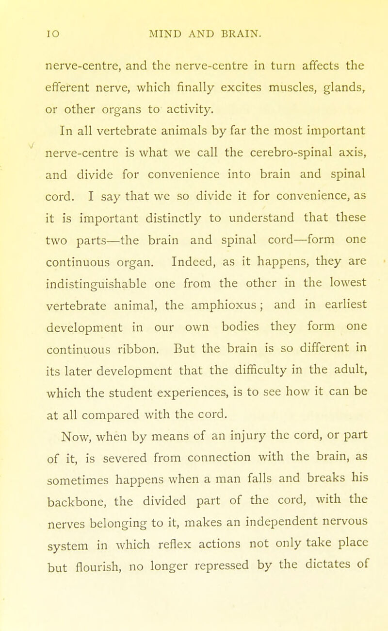 nerve-centre, and the nerve-centre in turn affects the efferent nerve, which finally excites muscles, glands, or other organs to activity. In all vertebrate animals by far the most important nerve-centre is what we call the cerebro-spinal axis, and divide for convenience into brain and spinal cord. I say that we so divide it for convenience, as it is important distinctly to understand that these two parts—the brain and spinal cord—form one continuous organ. Indeed, as it happens, they are indistinguishable one from the other in the lowest vertebrate animal, the amphioxus; and in earliest development in our own bodies they form one continuous ribbon. But the brain is so different in its later development that the difficulty in the adult, which the student experiences, is to see how it can be at all compared with the cord. Now, when by means of an injury the cord, or part of it, is severed from connection with the brain, as sometimes happens when a man falls and breaks his backbone, the divided part of the cord, with the nerves belonging to it, makes an independent nervous system in which reflex actions not only take place but flourish, no longer repressed by the dictates of