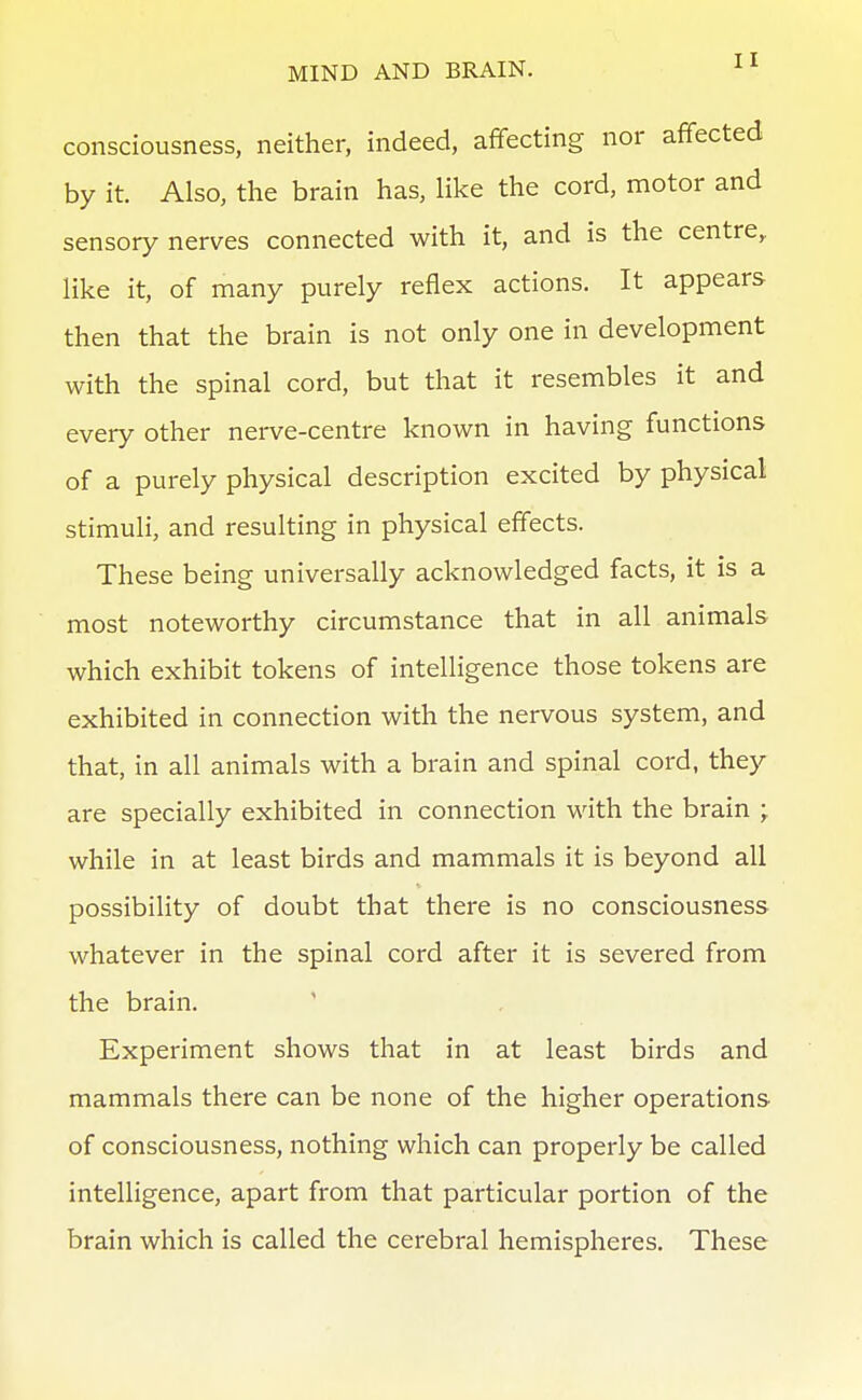 consciousness, neither, indeed, affecting nor affected by it. Also, the brain has, like the cord, motor and sensory nerves connected with it, and is the centre^ like it, of many purely reflex actions. It appears then that the brain is not only one in development with the spinal cord, but that it resembles it and every other nei-ve-centre known in having functions of a purely physical description excited by physical stimuli, and resulting in physical effects. These being universally acknowledged facts, it is a most noteworthy circumstance that in all animals which exhibit tokens of intelligence those tokens are exhibited in connection with the nervous system, and that, in all animals with a brain and spinal cord, they are specially exhibited in connection with the brain ; while in at least birds and mammals it is beyond all possibility of doubt that there is no consciousness whatever in the spinal cord after it is severed from the brain. Experiment shows that in at least birds and mammals there can be none of the higher operations of consciousness, nothing which can properly be called intelligence, apart from that particular portion of the brain which is called the cerebral hemispheres. These