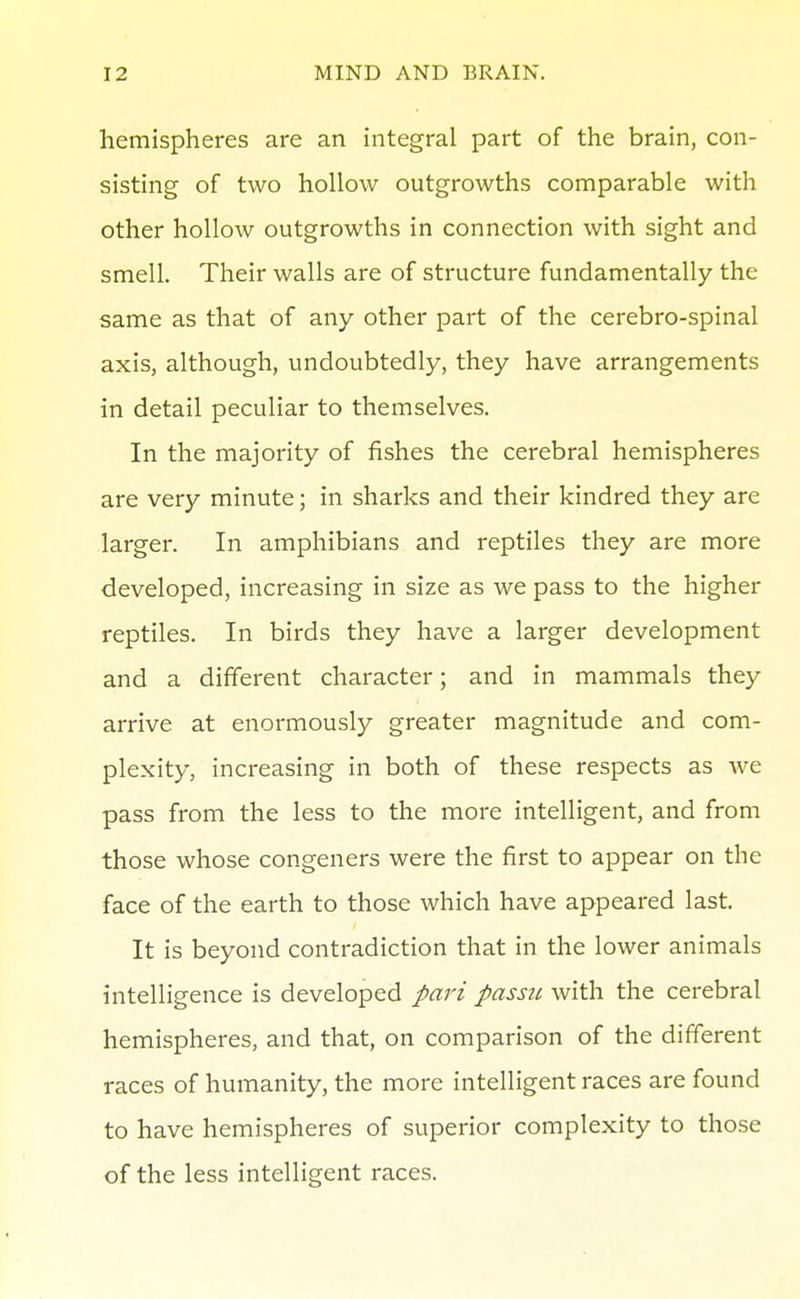 hemispheres are an integral part of the brain, con- sisting of two hollow outgrowths comparable with other hollow outgrowths in connection with sight and smell. Their walls are of structure fundamentally the same as that of any other part of the cerebro-spinal axis, although, undoubtedly, they have arrangements in detail peculiar to themselves. In the majority of fishes the cerebral hemispheres are very minute; in sharks and their kindred they are larger. In amphibians and reptiles they are more developed, increasing in size as we pass to the higher reptiles. In birds they have a larger development and a different character; and in mammals they arrive at enormously greater magnitude and com- plexity, increasing in both of these respects as we pass from the less to the more intelligent, and from those whose congeners were the first to appear on the face of the earth to those which have appeared last. It is beyond contradiction that in the lower animals intelligence is developed pari passu with the cerebral hemispheres, and that, on comparison of the different races of humanity, the more intelligent races are found to have hemispheres of superior complexity to those of the less intelligent races.