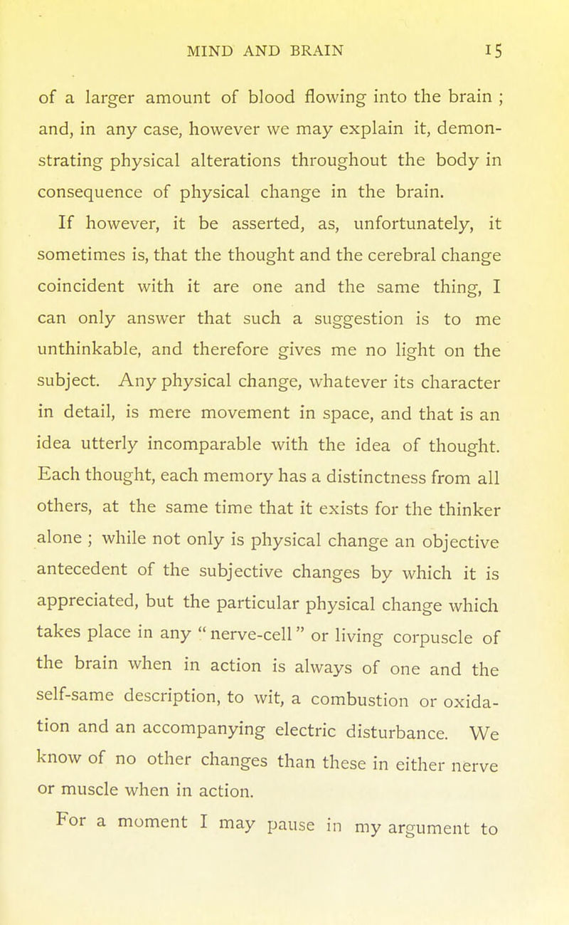 of a larger amount of blood flowing into the brain ; and, in any case, however we may explain it, demon- strating physical alterations throughout the body in consequence of physical change in the brain. If however, it be asserted, as, unfortunately, it sometimes is, that the thought and the cerebral change coincident with it are one and the same thing, I can only answer that such a suggestion is to me unthinkable, and therefore gives me no light on the subject. Any physical change, whatever its character in detail, is mere movement in space, and that is an idea utterly incomparable with the idea of thought. Each thought, each memory has a distinctness from all others, at the same time that it exists for the thinker alone ; while not only is physical change an objective antecedent of the subjective changes by which it is appreciated, but the particular physical change which takes place in any  nerve-cell or living corpuscle of the brain when in action is always of one and the self-same description, to wit, a combustion or oxida- tion and an accompanying electric disturbance. We know of no other changes than these in either nerve or muscle when in action. For a moment I may pause in my argument to