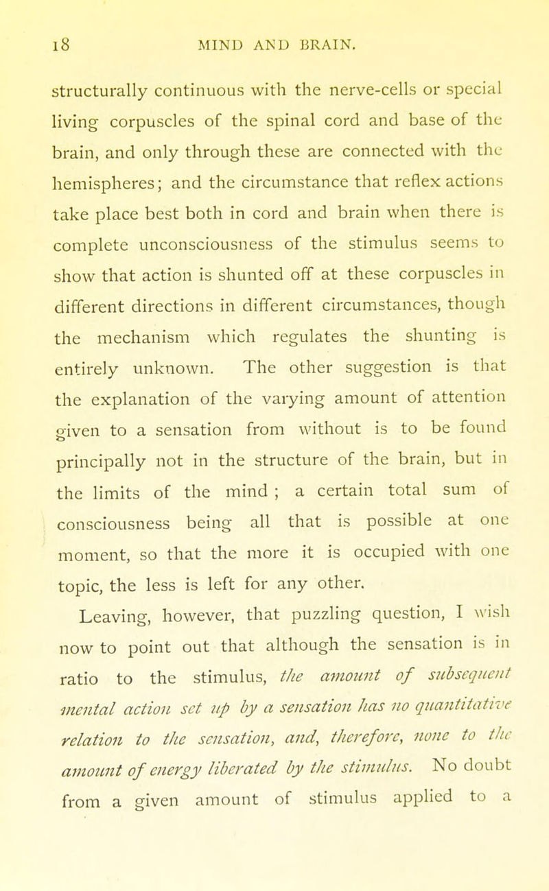 structurally continuous with the nerve-cells or special living corpuscles of the spinal cord and base of the brain, and only through these are connected with the hemispheres; and the circumstance that reflex actions take place best both in cord and brain when there is complete unconsciousness of the stimulus seems to show that action is shunted off at these corpuscles in different directions in different circumstances, though the mechanism which regulates the shunting is entirely unknown. The other suggestion is that the explanation of the varying amount of attention ffiven to a sensation from without is to be found principally not in the structure of the brain, but in the limits of the mind ; a certain total sum of consciousness being all that is possible at one moment, so that the more it is occupied with one topic, the less is left for any other. Leaving, however, that puzzling question, I wish now to point out that although the sensation is in ratio to the stimulus, the amount of subsequent mental action set up by a sensation has no quantitative relation to the sensation, and, therefore, none to the amount of energy liberated by the stimulus. No doubt from a given amount of stimulus applied to a