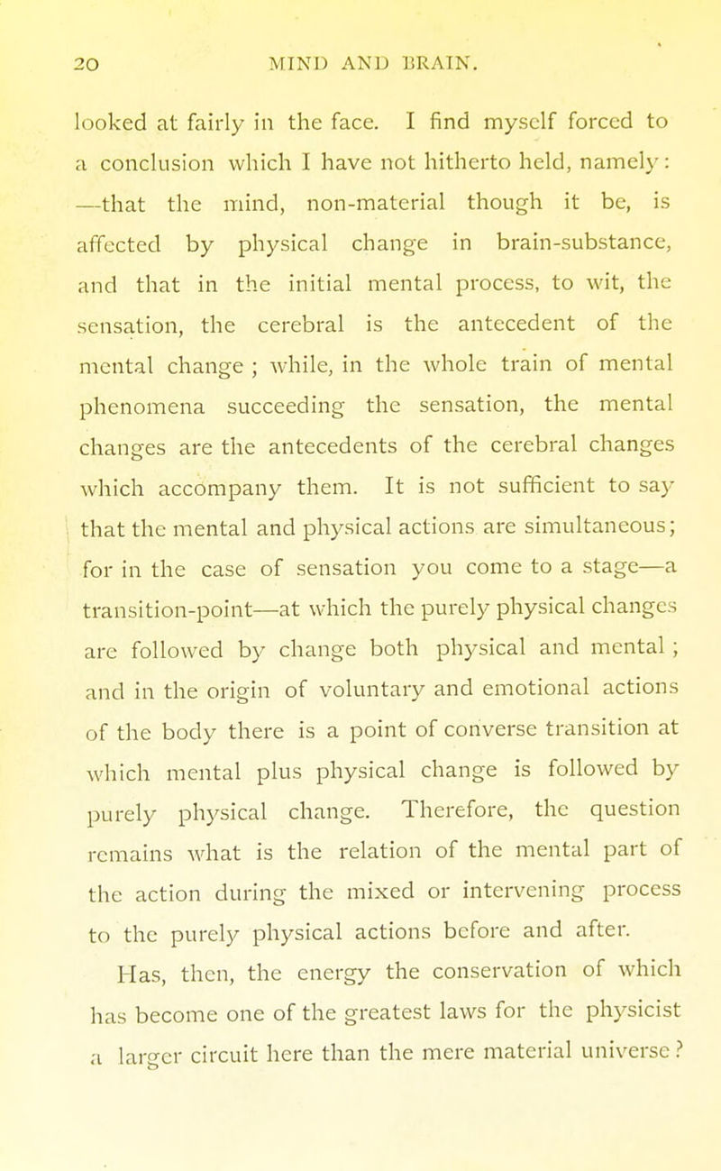 looked at fairly in the face. I find myself forced to a conclusion which I have not hitherto held, namely: —that the mind, non-material though it be, is affected by physical change in brain-substance, and that in the initial mental process, to wit, the sensation, the cerebral is the antecedent of the mental change ; while, in the whole train of mental phenomena succeeding the sensation, the mental changes are the antecedents of the cerebral changes which accompany them. It is not sufficient to say that the mental and physical actions are simultaneous; for in the case of sensation you come to a stage—a transition-point—at which the purely physical changes are followed by change both physical and mental ; and in the origin of voluntary and emotional actions of the body there is a point of converse transition at which mental plus physical change is followed by purely physical change. Therefore, the question remains Avhat is the relation of the mental part of the action during the mixed or intervening process to the purely physical actions before and after. Has, then, the energy the conservation of which has become one of the greatest laws for the physicist a larger circuit here than the mere material universe >