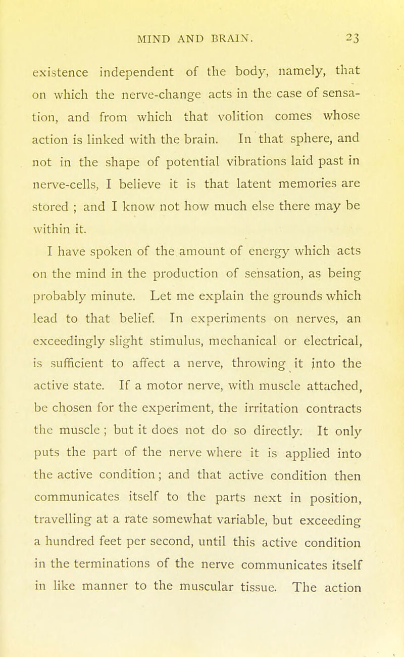 existence independent of the body, namely, that on which the nerve-change acts in the case of sensa- tion, and from which that volition comes whose action is linked with the brain. In that sphere, and not in the shape of potential vibrations laid past in nerve-cells, I believe it is that latent memories are stored ; and I know not how much else there may be within it. I have spoken of the amount of energy which acts on the mind in the production of sensation, as being probably minute. Let me explain the grounds which lead to that belief In experiments on nerves, an exceedingly slight stimulus, mechanical or electrical, is sufficient to affect a nerve, throwing it jnto the active state. If a motor nerve, with muscle attached, be chosen for the experiment, the irritation contracts the muscle ; but it does not do so directly. It only puts the part of the nerve where it is applied into the active condition; and that active condition then communicates itself to the parts next in position, travelling at a rate somewhat variable, but exceeding a hundred feet per second, until this active condition in the terminations of the nerve communicates itself in like manner to the muscular tissue. The action