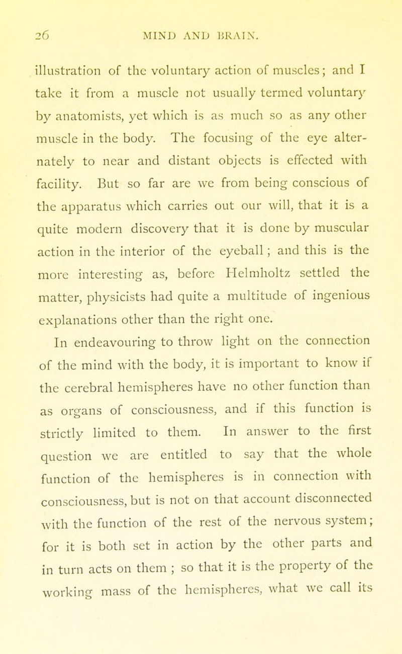 illustration of the voluntary action of muscles; and I take it from a muscle not usually termed voluntary by anatomists, yet which is as much so as any other muscle in the body. The focusing of the eye alter- nately to near and distant objects is effected with facility. But so far are we from being conscious of the apparatus which carries out our will, that it is a quite modern discovery that it is done by muscular action in the interior of the eyeball; and this is the more interesting as, before Helmholtz settled the matter, physicists had quite a multitude of ingenious explanations other than the right one. In endeavouring to throw light on the connection of the mind with the body, it is important to know if the cerebral hemispheres have no other function than as organs of consciousness, and if this function is strictly limited to them. In answer to the first question we are entitled to say that the whole function of the hemispheres is in connection with consciousness, but is not on that account disconnected with the function of the rest of the nervous system; for it is both set in action by the other parts and in turn acts on them ; so that it is the property of the working mass of the hemispheres, what we call its