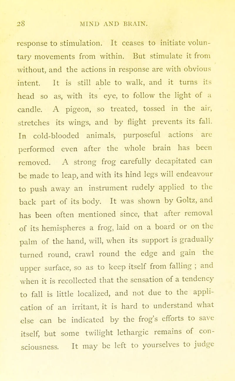 response to stimulation. It ceases to initiate volun- tary movements from within. But stimulate it from without, and the actions in response are with obvious intent. It is still able to walk, and it turns its head so as, with its eye, to follow the light of a candle. A pigeon, so treated, tossed in the air, stretches its wings, and by flight prevents its fall. In cold-blooded animals, purpo.seful actions are performed even after the whole brain has been removed. A strong frog carefully decapitated can be made to leap, and with its hind legs will endeavour to push away an instrument rudely applied to the back part of its body. It was shown by Goltz, and has been often mentioned since, that after removal of its hemispheres a frog, laid on a board or on the palm of the hand, will, when its support is gradually turned round, crawl round the edge and gain the upper surface, so as to keep itself from falling ; and when it is recollected that the sensation of a tendency to fall is little localized, and not due to the appli- cation of an irritant, it is hard to understand what else can be indicated by the frog's efforts to save itself, but some twilight lethargic remains of con- sciousness. It may be left to yourselves to judge