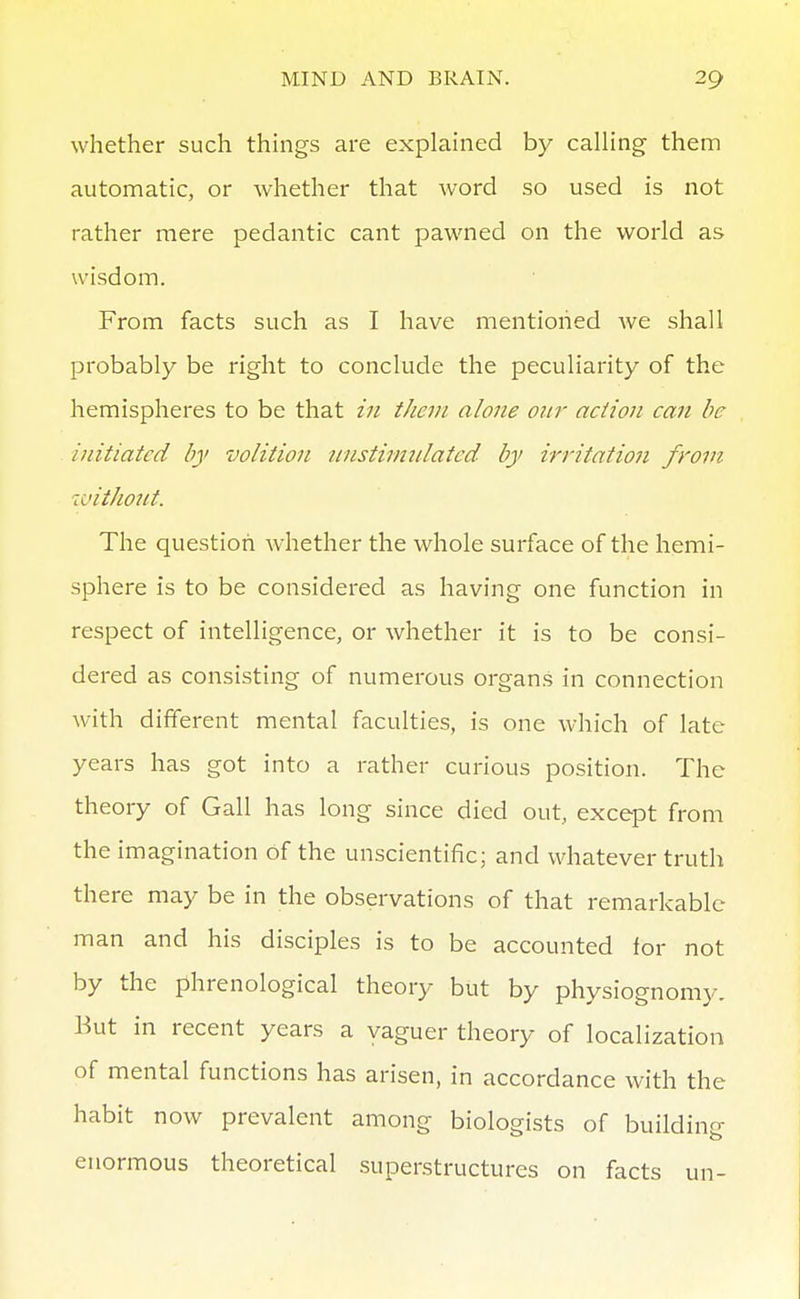 whether such things are explained by calling thenn automatic, or whether that word so used is not rather mere pedantic cant pawned on the world as wisdom. From facts such as I have mentioned we shall probably be right to conclude the peculiarity of the hemispheres to be that in them alone our action can be initiated by volition unstimnlatcd- by irritation from ivithont. The question whether the whole surface of the hemi- sphere is to be considered as having one function in respect of intelligence, or whether it is to be consi- dered as consisting of numerous organs in connection with different mental faculties, is one which of late years has got into a rather curious position. The theory of Gall has long since died out, except from the imagination of the unscientific; and whatever truth there may be in the observations of that remarkable man and his disciples is to be accounted for not by the phrenological theory but by physiognomy. Eut in recent years a vaguer theory of localization of mental functions has arisen, in accordance with the habit now prevalent among biologists of building enormous theoretical superstructures on facts un-