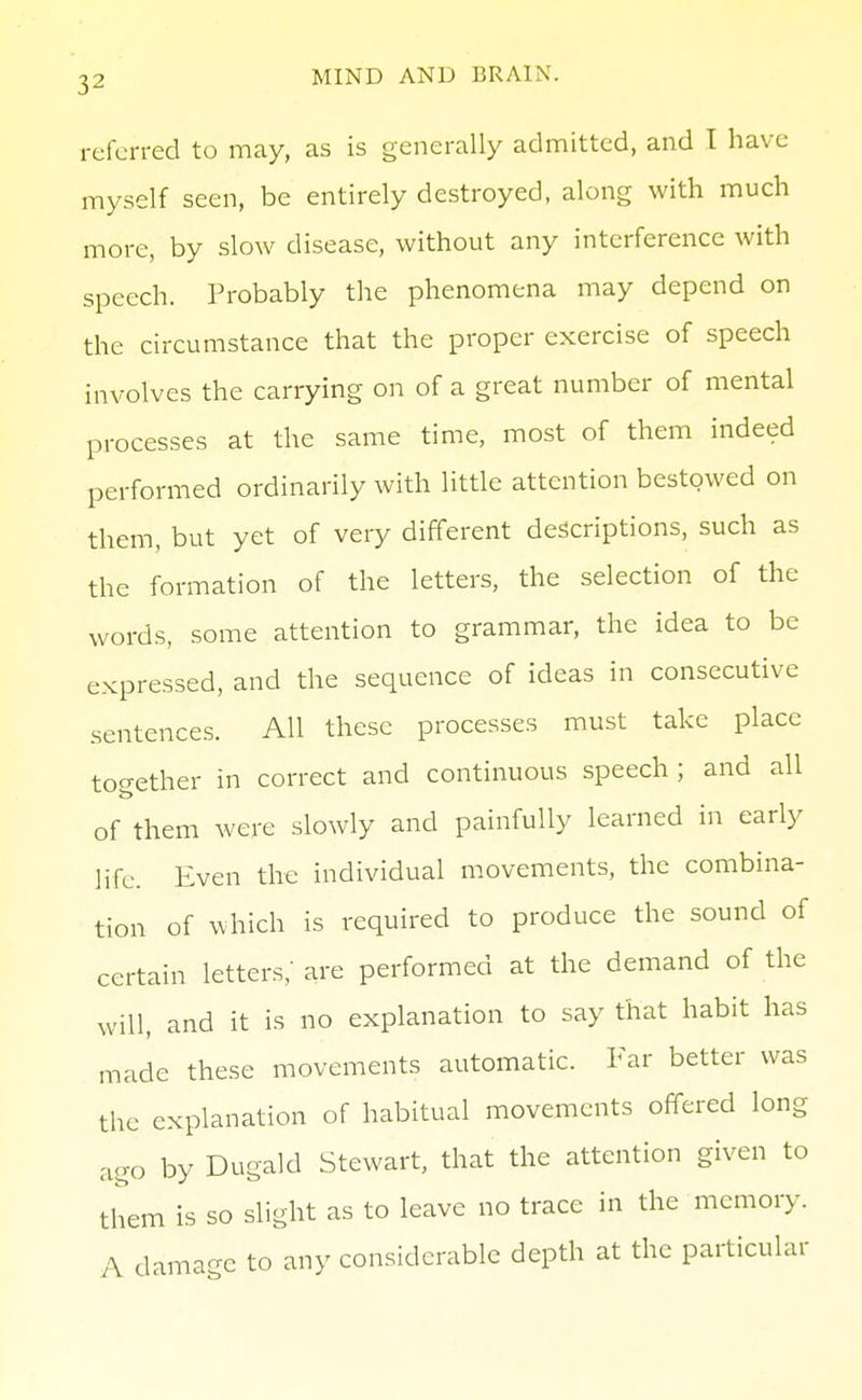 referred to may, as is generally admitted, and I have myself seen, be entirely destroyed, along with much more, by slow disease, without any interference with speech. Probably the phenomena may depend on the circumstance that the proper exercise of speech involves the carrying on of a great number of mental processes at the same time, most of them indeed performed ordinarily with little attention bestowed on them, but yet of very different descriptions, such as the formation of the letters, the selection of the words, some attention to grammar, the idea to be expressed, and the sequence of ideas in consecutive sentences. All these processes must take place tocrether in correct and continuous speech ; and all of them were slowly and painfully learned in early life. Even the individual movements, the combina- tion of which is required to produce the sound of certain letters,' are performed at the demand of the will, and it is no explanation to say that habit has made these movements automatic. Far better was the explanation of habitual movements offered long ago by Dugald Stewart, that the attention given to them is so slight as to leave no trace in the memory. A damage to any considerable depth at the particular