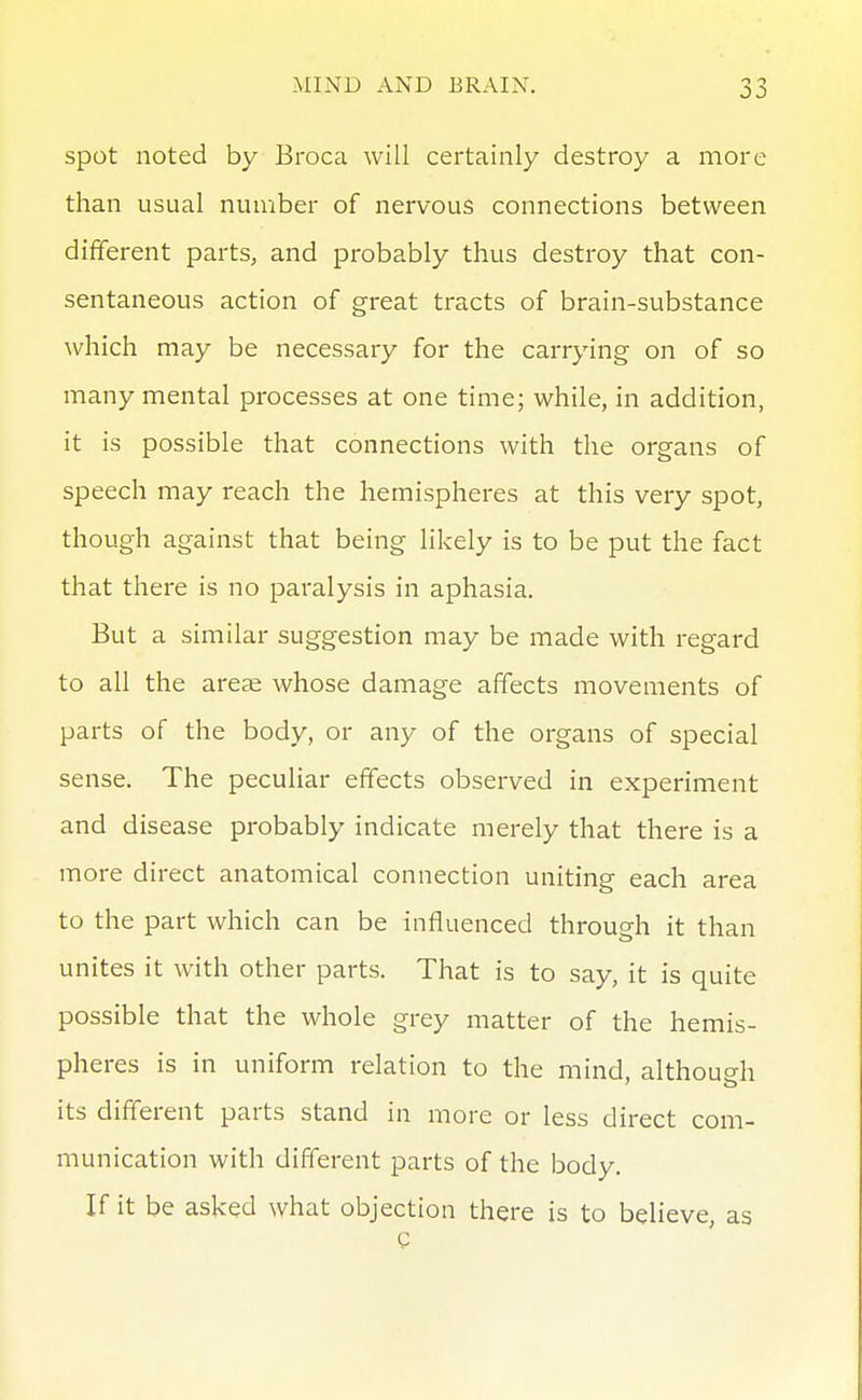 Spot noted by Broca will certainly destroy a more than usual number of nervous connections between different parts, and probably thus destroy that con- sentaneous action of great tracts of brain-substance which may be necessary for the carrying on of so many mental processes at one time; while, in addition, it is possible that connections with the organs of speech may reach the hemispheres at this very spot, though against that being likely is to be put the fact that there is no paralysis in aphasia. But a similar suggestion may be made with regard to all the areae whose damage affects movements of parts of the body, or any of the organs of special sense. The peculiar effects observed in experiment and disease probably indicate merely that there is a more direct anatomical connection uniting each area to the part which can be influenced through it than unites it with other parts. That is to say, it is quite possible that the whole grey matter of the hemis- pheres is in uniform relation to the mind, althouffh its different parts stand in more or less direct com- munication with different parts of the body. If it be asked what objection there is to believe, as