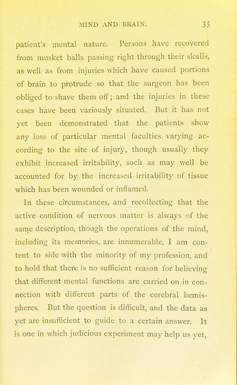 patient's mental nature. Persons have recovered from musket balls passing right through their skulls, as well as from injuries which have caused portions of brain to protrude so that the surgeon has been obliged to shave them off; and the injuries in these cases have been variously situated. But it has not yet been demonstrated that the patients show any loss of particular mental faculties varying ac- cording to the site of injury, though usually they exhibit increased irritability, such as may well be accounted for by the increased irritability of tissue which has been wounded or inflamed. In these circumstances, and recollecting that the active condition of nervous matter is always of the sarne description, though the operations of the mind, including its memories, are innumerable, I am con- tent to side with the minority of my profession, and to hold that there is no sufficient reason for believing- that different mental functions are carried on in con- nection with different parts of the cerebral hemis- pheres. But the question is difficult, and the data as yet are insufficient to guide to a certain answer. It is one in which judicious experiment may help us yet,