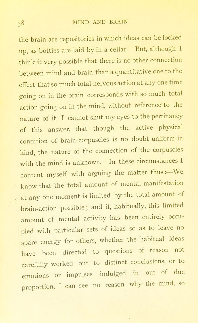 the brain are repositories in which ideas can be locked up, as bottles are laid by in a cellar. But, although I think it very possible that there is no other connection between mind and brain than a quantitative one to the effect that so much total nei-vous action at any one time going on in the brain corresponds with so much total action going on in the mind, without reference to the nature of it, I cannot shut my eyes to the pertinancy of this answer, that though the active physical condition of brain-corpuscles is no doubt uniform in kind, the nature of the connection of the corpuscles with the mind is unknown. In these circumstances I content myself with arguing the matter thus:—We know that the total amount of mental manifestation . at any one moment is limited by the total amount of brain-action possible; and if, habitually, this limited amount of mental activity has been entirely occu- pied with particular sets of ideas so as to leave no spare energy for others, whether the habitual ideas have been directed to questions of reason not carefully worked out to distinct conclusions, or to emotions or impulses indulged in out of due proportion, I can see no reason why the mind, so