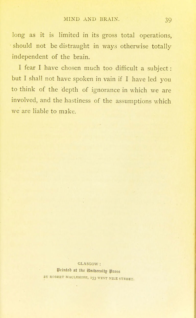 long as it is limited in its gross total operations, • should not be distraught in ways otherwise totally independent of the brain. I fear I have chosen much too difficult a subject: but I shall not have spoken in vain if I have led you to think of the depth of ignorance in which we are involved, and the hastiness of the assumptions which we are liable to make. GLASGOW : frinteb at ihc atnibtraitg ^prcss BV ROBERT MAfLEHOSE, 153 WEST NILE STREET,