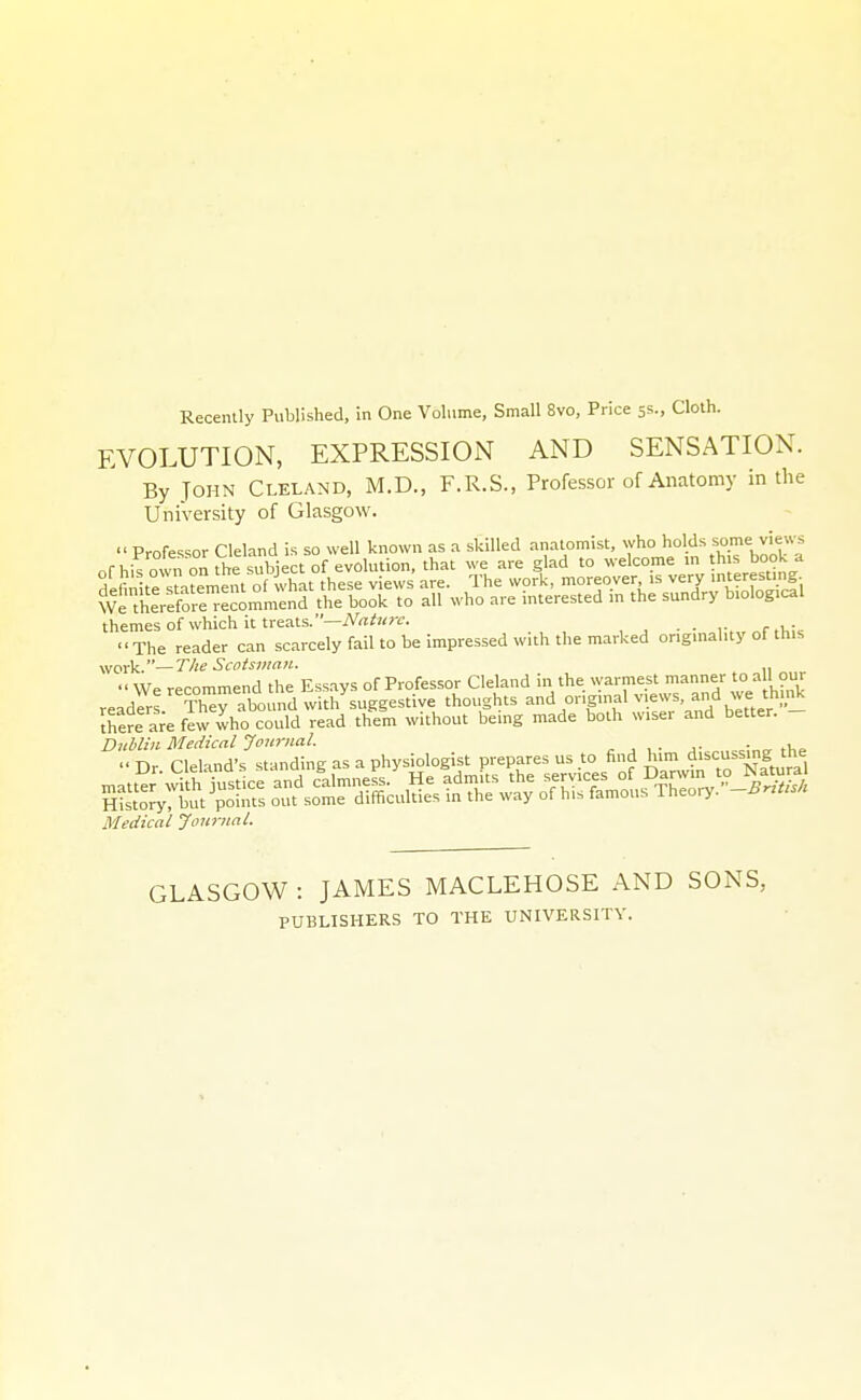 EVOLUTION, EXPRESSION AND SENSATION. By John Cleland, M.D., F.R.S., Professor of Anatomy in the University of Glasgow. themes of which it treats., , • - r,„„f,l,U The reader can scarcely fail to be impressed with the marked ongmal.ty of this work.—The Scotsman. ■■ We recommend the Essays of Professor Cleland in the ^varmest manner to all our readers Th^y abound with suggestive thoughts ^d or.gmal views and vve th._i^ Jhere are few who could read them without being made both wiser and better. DiMin Medical Journal. jv.„^<,:ncr the Dr Cleland's standing as a physiologist prepares us to find him discu.sing the Medical Journal. GLASGOW : JAMES MACLEHOSE AND SONS, PUBLISHERS TO THE UNIVERSITY.