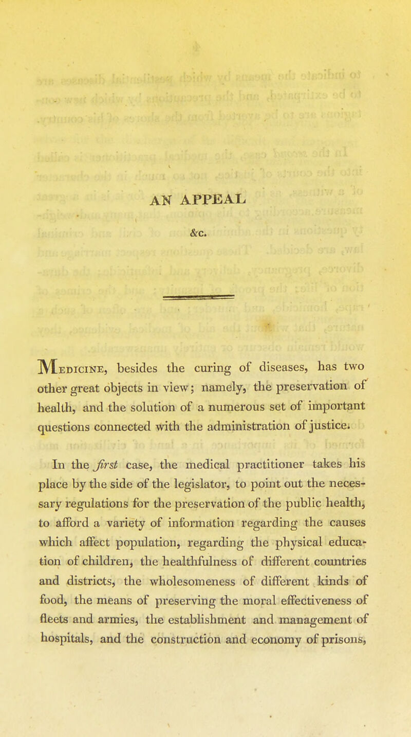 AN APPEAL &c. IVEedicine, besides the curing of diseases, has two other great objects in view; namely, the preservation of health, and the solution of a numerous set of important questions connected with the administration of justice. In the Jirst case, the medical practitioner takes his place by the side of the legislator, to point out the aieces- sary regulations for tlie preservation of the public health, to afford a variety of information regarding the causes which affect population, regarding the physical educa- tion of children, the healthfulness of different countries and districts, the wholesomeness of different kinds of food, the means of preserving the moral effectiveness of fleets and armies, the establishment and management of hospitals, and the construction and economy of prisons,