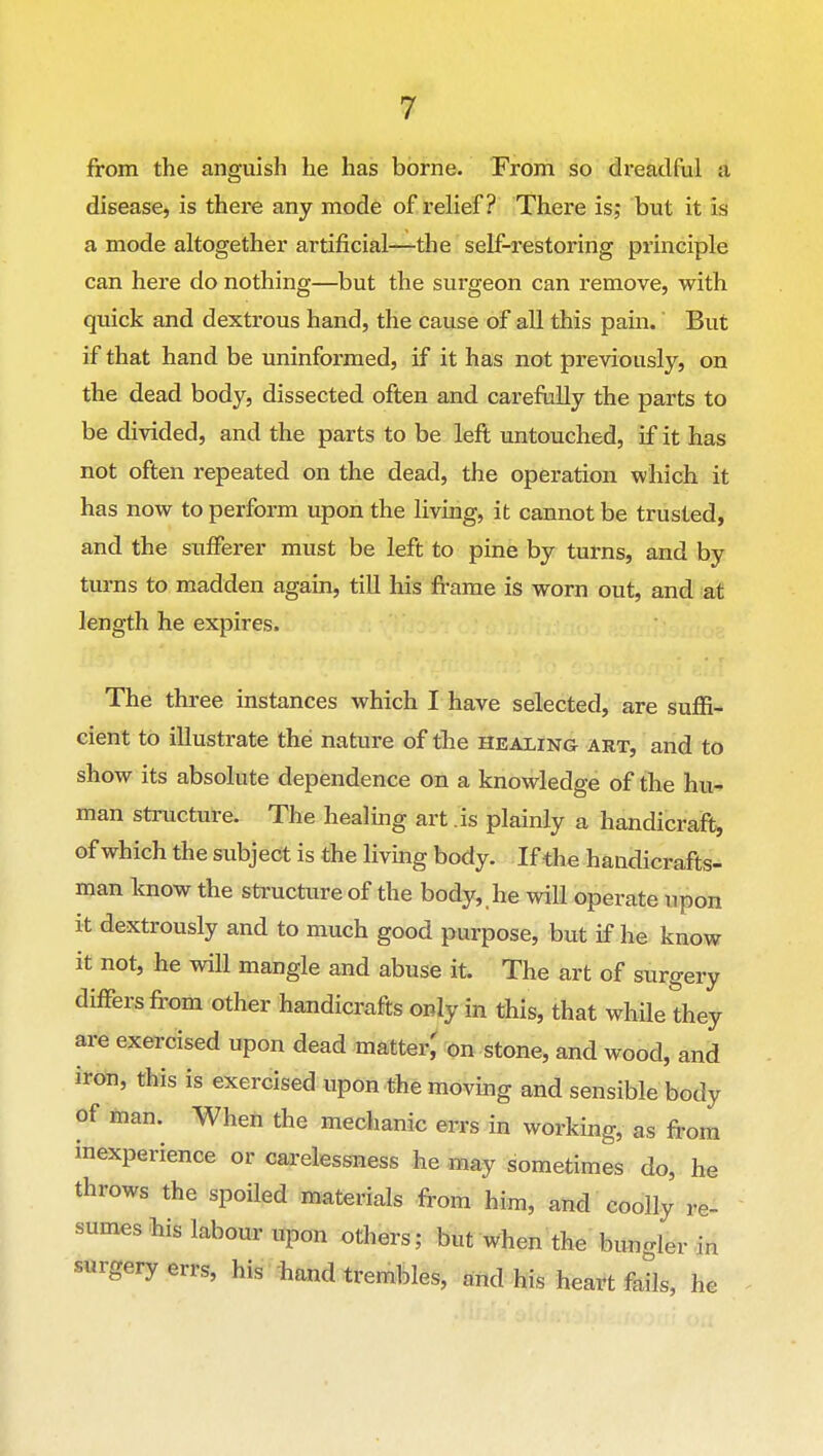 from the anguish he has borne. From so dreadful a disease, is there any mode of relief? There is; but it is a mode altogether artificial—the self-restoring principle can here do nothing—but the surgeon can I'emove, with quick and dextrous hand, the cause of all this pam. But if that hand be uninformed, if it has not previously, on the dead body, dissected often and carefully the parts to be divided, and the parts to be left untouched, if it has not often repeated on the dead, the operation which it has now to perform upon the living, it cannot be trusted, and the sufferer must be left to pine by turns, and by turns to madden again, till his frame is worn out, and at length he expires. The three instances which I have selected, are suffi- cient to illustrate the nature of the healing art, and to show its absolute dependence on a knowledge of the hu- man structure. The healing art .is plainly a handicraft, of which the subject is the living body. If the handicrafts- man know the structure of the body, he wiU operate upon it dextrously and to much good purpose, but if he know it not, he will mangle and abuse it. The art of surgery differs from other handicrafts only in this, that while they are exercised upon dead matter^ on stone, and wood, and iron, this is exercised upon the moving and sensible body of man. When the mechanic errs in working, as from inexperience or carelessness he may sometimes do, he throws the spoiled materials from him, and coolly re- sumes his labour upon others; but when the bungler in surgery errs, his hand trembles, and his heart fails, he