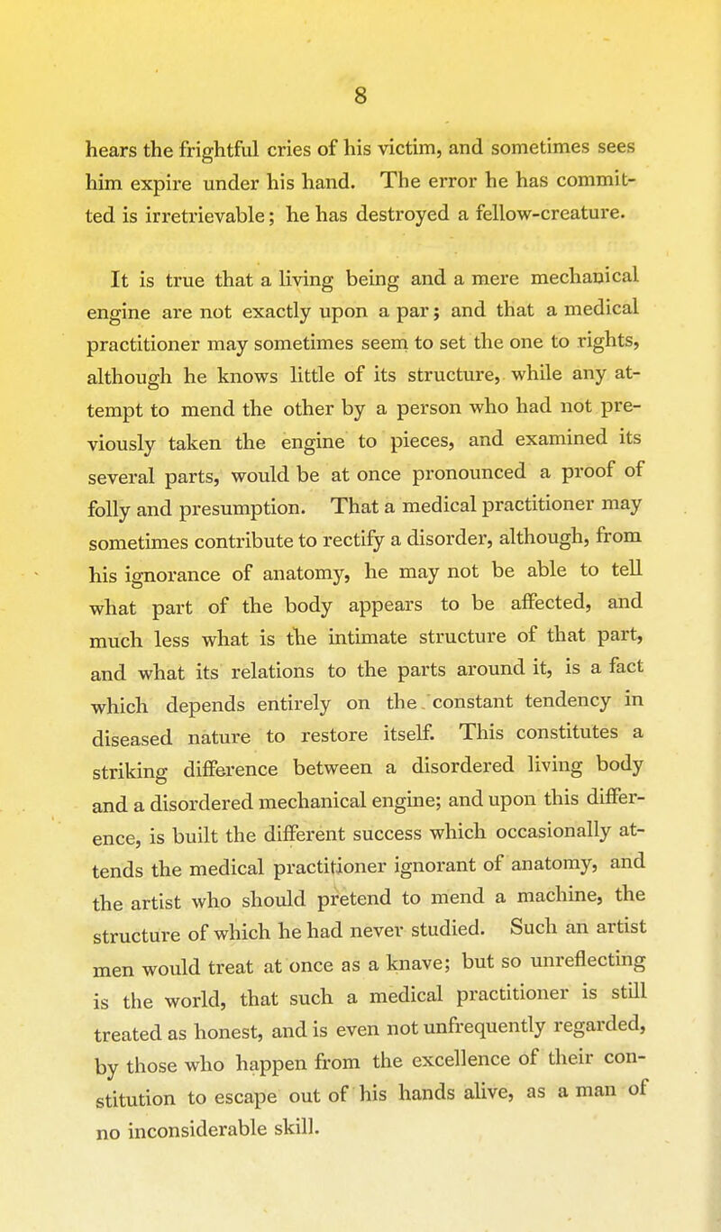 hears the frightful cries of his victim, and sometimes sees him expire under his hand. The error he has commit- ted is irretrievable; he has destroyed a fellow-creature. It is true that a living being and a mere mechanical engine are not exactly upon a par; and that a medical practitioner may sometimes seem to set the one to rights, although he knows little of its structure, while any at- tempt to mend the other by a person who had not pre- viously taken the engine to pieces, and examined its several parts, would be at once pronounced a proof of folly and presumption. That a medical practitioner may sometimes contribute to rectify a disorder, although, from his ignorance of anatomy, he may not be able to tell what part of the body appears to be affected, and much less what is the intimate structure of that part, and what its relations to the parts around it, is a fact which depends entirely on the , constant tendency in diseased nature to restore itself. This constitutes a striking difference between a disordered living body and a disordered mechanical engine; and upon this differ- ence, is built the different success which occasionally at- tends the medical practitioner ignorant of anatomy, and the artist who should pretend to mend a machine, the structure of which he had never studied. Such an artist men would treat at once as a knave; but so unreflecting is the world, that such a medical practitioner is still treated as honest, and is even not unfrequently regarded, by those who happen from the excellence of their con- stitution to escape out of his hands alive, as a man of no inconsiderable skill.