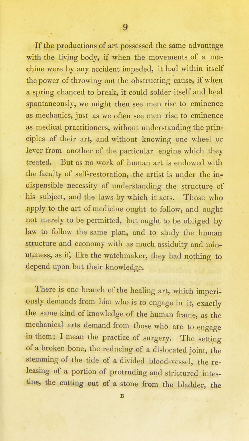 If the productions of art possessed the same advantage with the living body, if w^hen the movements of a ma- chine M^ere by any accident impeded, it had within itself the power of throwing out the obstructing cause, if when a spring chanced to break, it could solder itself and heal spontaneously, we might then see men rise to eminence as mechanics, just as we often see men rise to eminence as medical practitioners, without understanding the prin- ciples of their art, and without knowing one wheel or lever from another of the particular engine which they treated. But as no work of human art is endowed with the faculty of self-restoration, the artist is under the in- dispensible necessity of understanding the structure of his subject, and the laws by which it acts. Those who apply to the art of medicine ought to follow, and ought not merely to be permitted, but ought to be obliged by law to follow the same plan, and to study the human structure and economy with as much assiduity and min- uteness, as if, like the watchmaker, they had nothing to depend upon but their knowledge. There is one branch of the healing art, which imperi- ously demands from him who is to engage in it, exactly the same kind of knowledge of the human frame, as the mechanical arts demand from those who are to eno-aae in them; I mean the practice of surgery. The setting of a broken bone, the reducing of a dislocated joint, the stemming of the tide of a divided blood-vessel, the re- leasing of a portion of protruding and strictured intes- tine, the cutting out of a stone from the bladder, th^ B