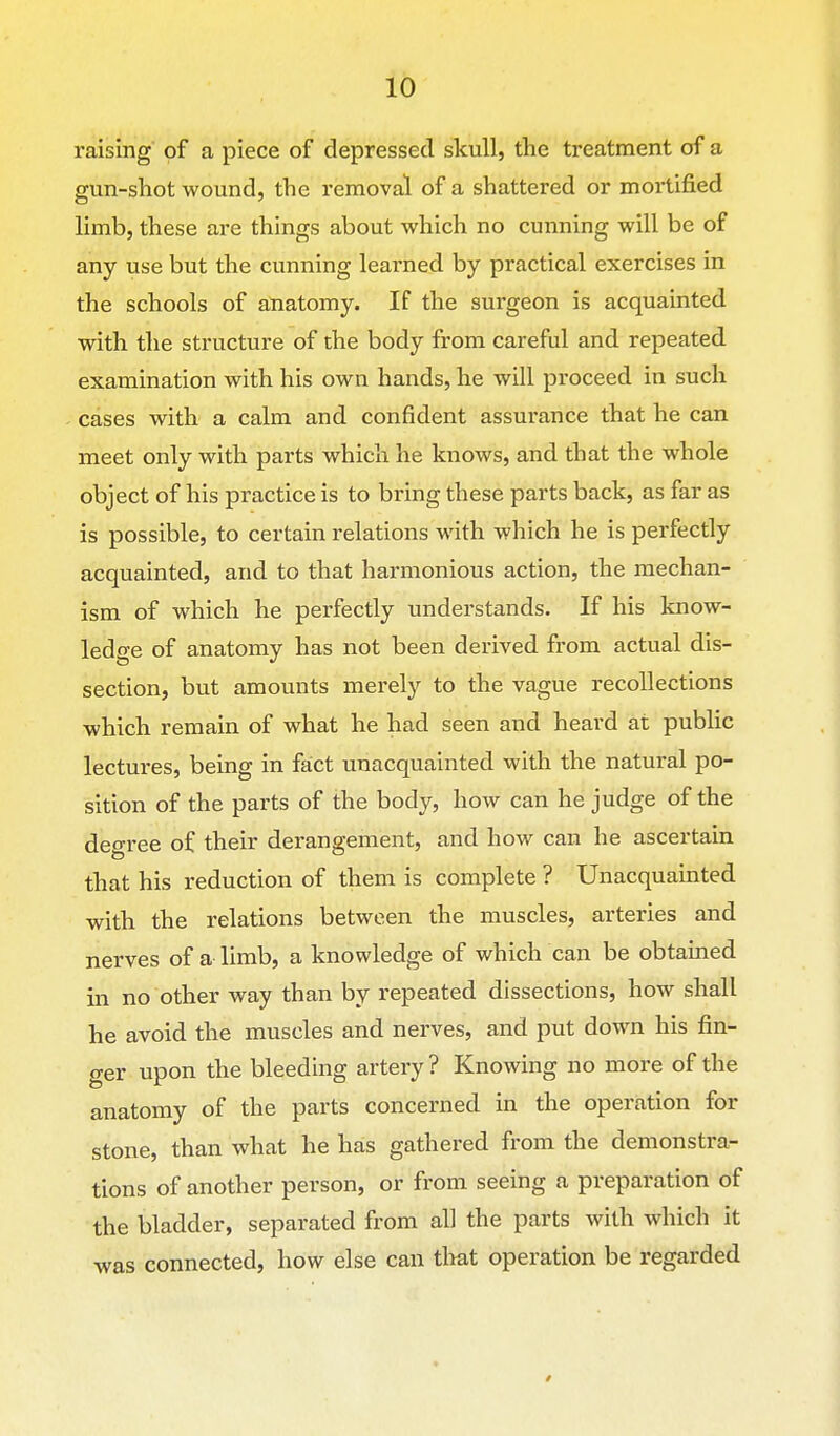 raising of a piece of depressed skull, the treatment of a gun-shot wound, the removal of a shattered or mortified limb, these are things about which no cunning will be of any use but the cunning learned by practical exercises in the schools of anatomy. If the surgeon is acquainted with the structure of the body from careful and repeated examination with his own hands, he will proceed in such cases with a calm and confident assurance that he can meet only with parts which he knows, and that the whole object of his practice is to bring these parts back, as far as is possible, to certain relations with which he is perfectly acquainted, and to that harmonious action, the mechan- ism of which he perfectly understands. If his know- ledge of anatomy has not been derived from actual dis- section, but amounts merely to the vague recollections which remain of what he had seen and heard at public lectures, being in fact unacquainted with the natural po- sition of the parts of the body, how can he judge of the deo-ree of their derangement, and how can he ascertain that his reduction of them is complete ? Unacquainted with the relations between the muscles, arteries and nerves of a limb, a knowledge of which can be obtained in no other way than by repeated dissections, how shall he avoid the muscles and nerves, and put down his fin- ger upon the bleeding artery ? Knowing no more of the anatomy of the parts concerned in the operation for stone, than what he has gathered from the demonstra- tions of another person, or from seeing a preparation of the bladder, separated from all the parts with which it was connected, how else can tlmt operation be regarded