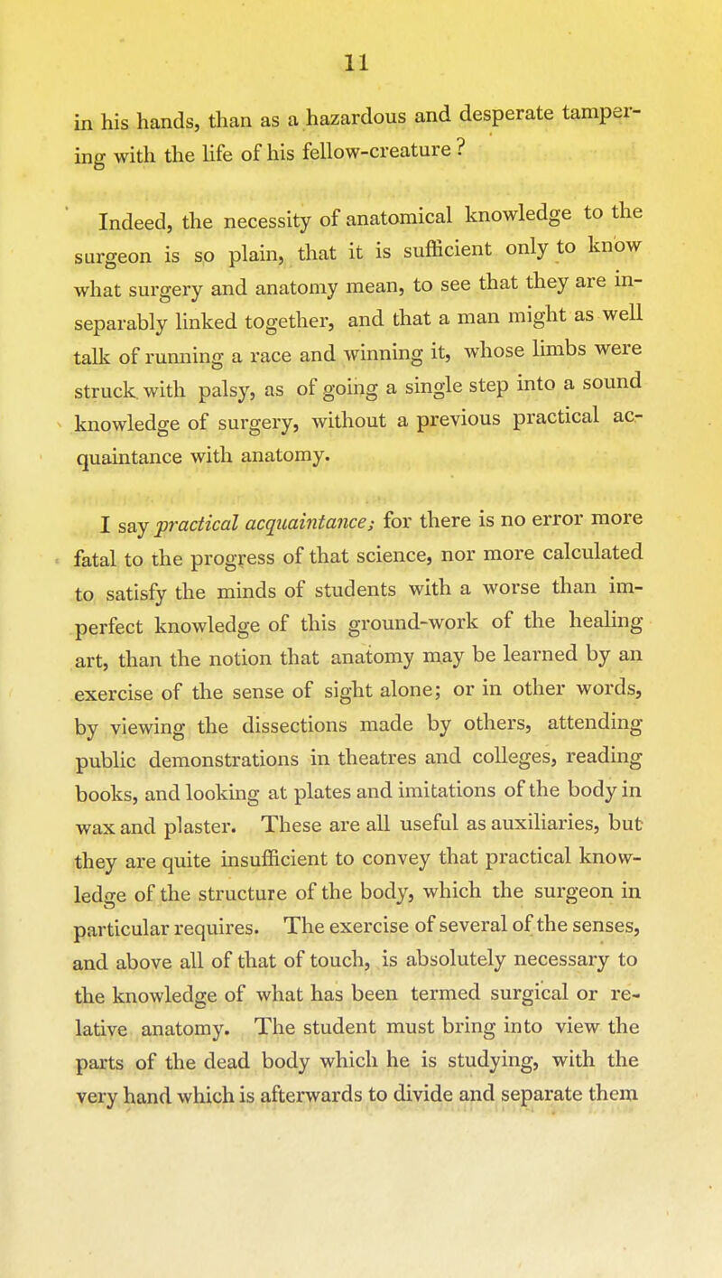 in his hands, than as a hazardous and desperate tamper- ing with the Hfe of his fellow-creature ? Indeed, the necessity of anatomical knowledge to the surgeon is so plain, that it is sufficient only to know what surgery and anatomy mean, to see that they are m- separably linked together, and that a man might as well talk of running a race and winning it, whose limbs were struck, with palsy, as of going a single step into a sound knowledge of surgery, without a previous practical ac- quaintance with anatomy. I say practical acquaintancei for there is no error more fatal to the progress of that science, nor more calculated to satisfy the minds of students with a worse than im- perfect knowledge of this ground-work of the healing art, than the notion that anatomy may be learned by an exercise of the sense of sight alone; or in other words, by viewing the dissections made by others, attending public demonstrations in theatres and colleges, reading books, and looking at plates and imitations of the body in wax and plaster. These are all useful as auxiliaries, but they are quite insufficient to convey that practical know- ledge of the structure of the body, which the surgeon in particular requires. The exercise of several of the senses, and above all of that of touch, is absolutely necessary to the knowledge of what has been termed surgical or re- lative anatomy. The student must bring into view the parts of the dead body which he is studying, with the very hand which is afterwards to divide and separate them