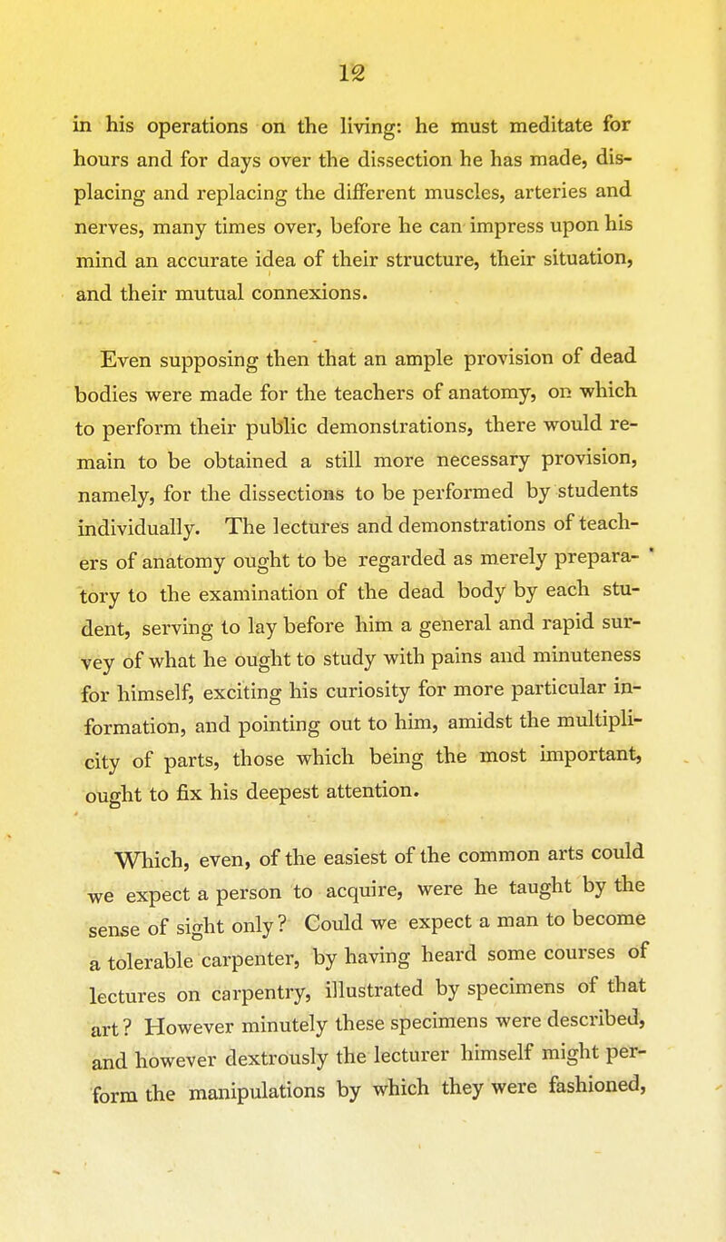 in his operations on the living: he must meditate for hours and for days over the dissection he has made, dis- placing and replacing the different muscles, arteries and nerves, many times over, before he can impress upon his mind an accurate idea of their structure, their situation, and their mutual connexions. Even supposing then that an ample provision of dead bodies were made for the teachers of anatomy, on which to perform their public demonstrations, there would re- main to be obtained a still more necessary provision, namely, for the dissections to be performed by students individually. The lectures and demonstrations of teach- ers of anatomy ought to be regarded as merely prepara- * tory to the examination of the dead body by each stu- dent, serving to lay before him a general and rapid sur- vey of what he ought to study with pains and minuteness for himself, exciting his curiosity for more particular in- formation, and pointing out to him, amidst the multipli- city of parts, those which being the most important, ought to fix his deepest attention. Which, even, of the easiest of the common arts could we expect a person to acquire, were he taught by the sense of sight only ? Could we expect a man to become a tolerable carpenter, by having heard some courses of lectures on carpentry, illustrated by specimens of that art? However minutely these specimens were described, and however dextrously the lecturer himself might per- form the manipulations by which they were fashioned,