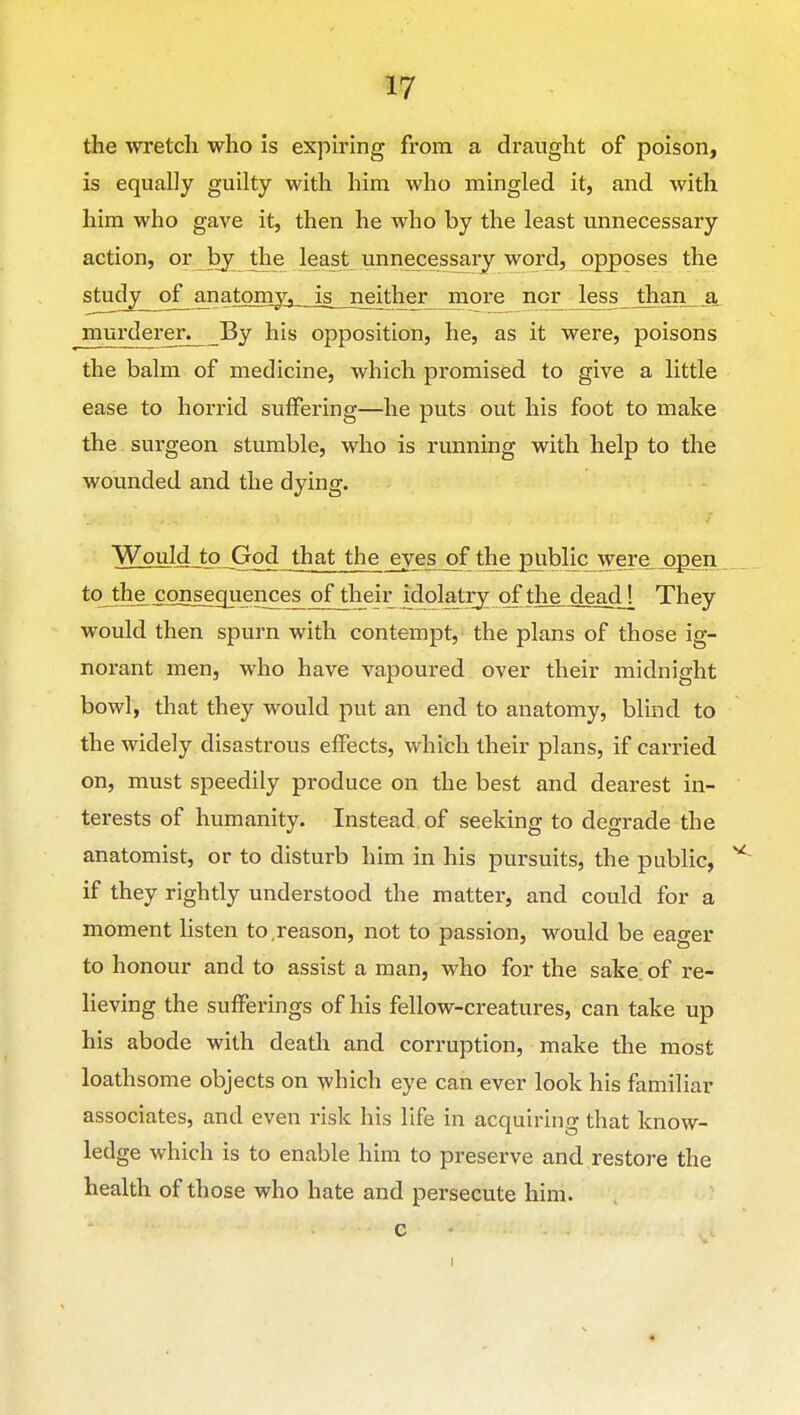 the wretch who is expiring from a draught of poison, is equally guilty with him who mingled it, and with him who gave it, then he who by the least unnecessary action, or by the least unnecessary word, opposes the '^'^^-J^—^-^^^^S^s—iS—5^^^??- more nor less than_jL murderer; By his opposition, he, as it were, poisons the balm of medicine, which promised to give a little ease to horrid suffering—he puts out his foot to make the surgeon stumble, who is running with help to the wounded and the dying. Would tj) jGod that the eyes of the jgiibljc were_^pen tqjhje £onsec|uences of their ^dolatrj of the dead[ They would then spurn with contempt, the plans of those ig- norant men, who have vapoured over their midnight bowl, that they would put an end to anatomy, blind to the widely disastrous effects, which their plans, if carried on, must speedily produce on the best and dearest in- terests of humanity. Instead of seeking to degrade the anatomist, or to disturb him in his pursuits, the public, if they rightly understood the matter, and could for a moment listen to,reason, not to passion, would be eager to honour and to assist a man, who for the sake of re- lieving the sufferings of his fellow-creatures, can take up his abode with death and corruption, make the most loathsome objects on which eye can ever look his familiar associates, and even risk his life in acquiring that know- ledge which is to enable him to preserve and restore the health of those who hate and persecute him.