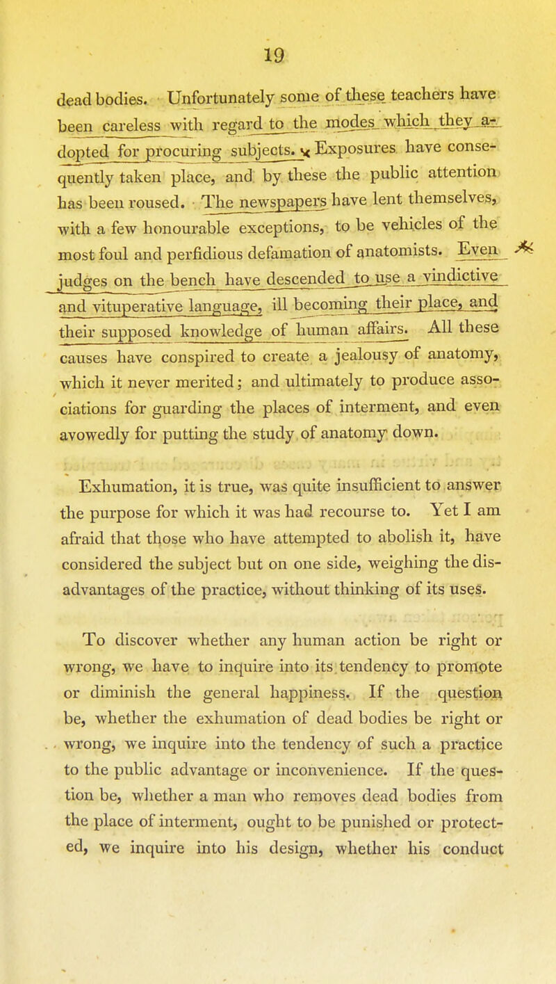 dead bodies. Unfortunately some of tliese teachers have been careless with regardjojhe modes_ wMch ^they_a^ dopted for procuring subjects^ Exposures, have conse- ^ntly taken place, and by these the public attention; has been roused. Thejiewspagers have lent themselves, with a few honourable exceptions, to be vehicles of the most foul and perfidious defamation of anatomists. Even judges on the bench have descendedjojige^vindictive and vituperative language, ill becoimng^ thei^ a,nd their supposed knowledge of human affairs. All these causes have conspired to create a jealousy of anatomy,> which it never merited; and ultimately to produce asso- ciations for guarding the places of interment, and even avowedly for putting the study of anatomy down. Exhumation, it is true, was quite insufficient to .answer the purpose for which it was had recourse to. Yet I am afraid that tl^ose who have attempted to abolish it, have considered the subject but on one side, weighing the dis- advantages of the practice, without thinking of its uses. To discover whether any human action be right or wi'ong, we have to inquire into its;tendency to prompte or diminish the general happiness. If the question be, whether the exhumation of dead bodies be right or . wrong, we inquire into the tendency of such a practice to the public advantage or inconvenience. If the ques- tion be, whether a man who removes dead bodies from the place of interment, ought to be punished or protect- ed, we inquire into his design, whether his conduct