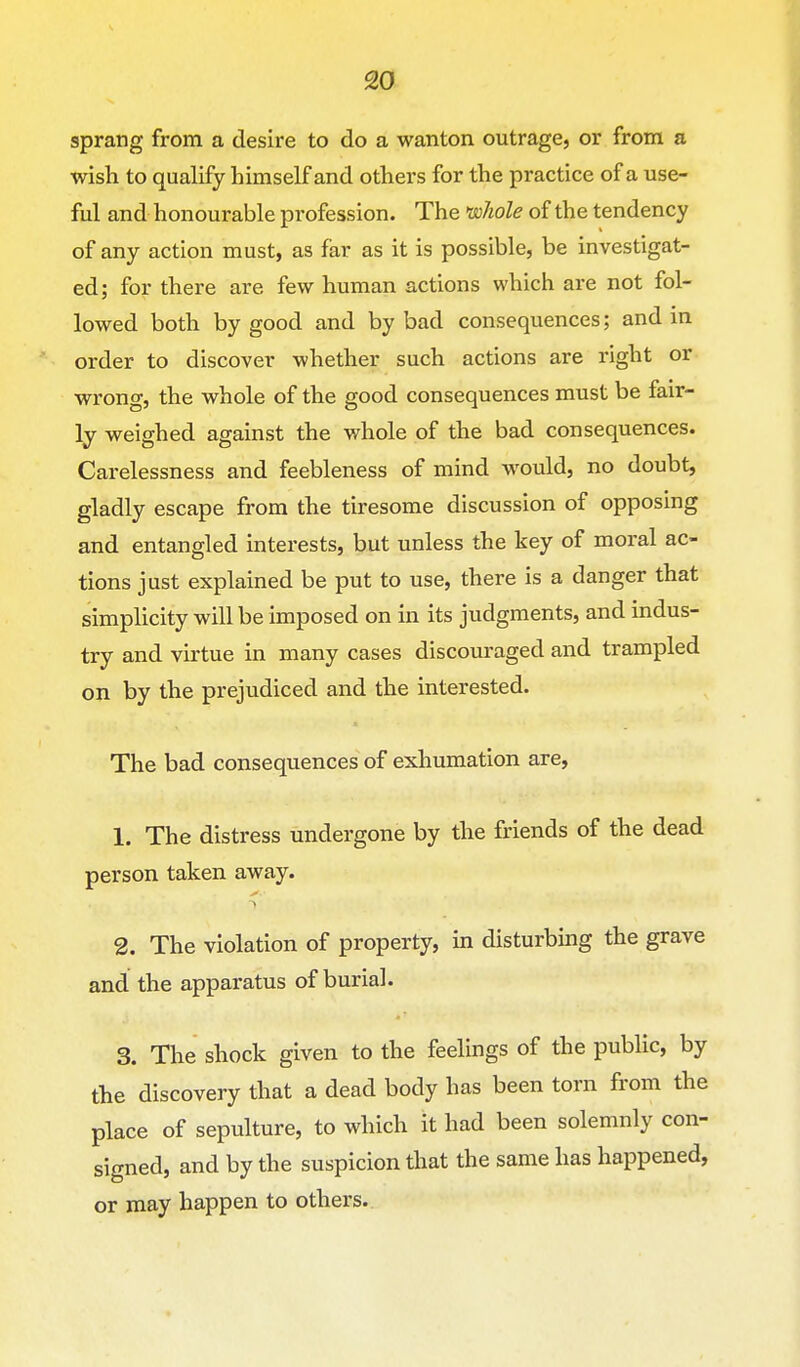 sprang from a desire to do a wanton outrage, or from a wish to qualify himself and others for the practice of a use- ful and honourable profession. The >w7iole of the tendency of any action must, as far as it is possible, be investigat- ed; for there are few human actions which are not fol- lowed both by good and by bad consequences; and in order to discover whether such actions are right or wrong, the whole of the good consequences must be fair- ly weighed against the whole of the bad consequences. Carelessness and feebleness of mind would, no doubt, gladly escape from the tiresome discussion of opposing and entangled interests, but unless the key of moral ac- tions just explained be put to use, there is a danger that simplicity will be imposed on in its judgments, and indus- try and virtue in many cases discouraged and trampled on by the prejudiced and the interested. The bad consequences of exhumation are, 1. The distress undergone by the friends of the dead person taken away. 2. The violation of property, in disturbing the grave and the apparatus of burial. 3. The shock given to the feelings of the public, by the discovery that a dead body has been torn from the place of sepulture, to which it had been solemnly con- signed, and by the suspicion that the same has happened, or may happen to others.