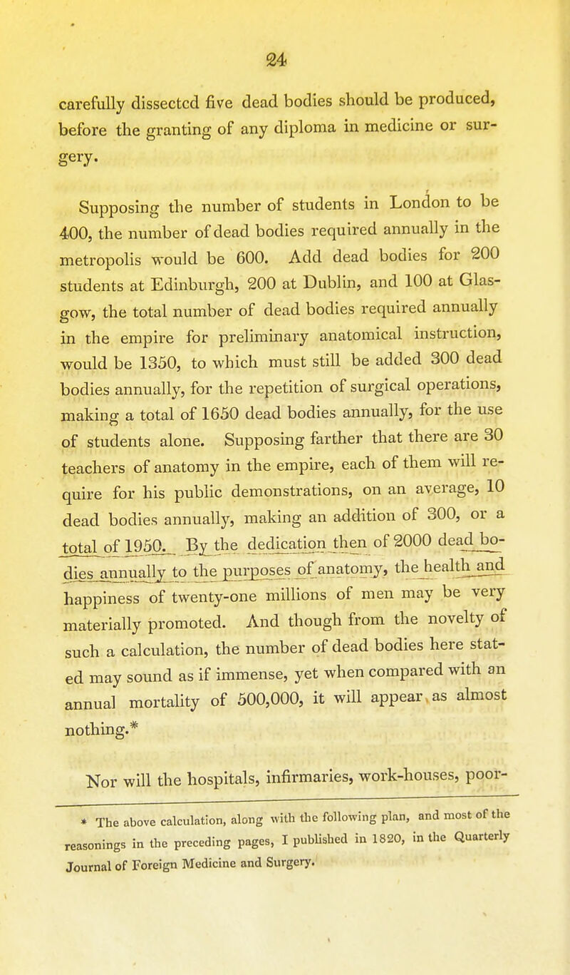 carefully dissected five dead bodies should be produced, before the granting of any diploma in medicine or sur- gery. Supposing the number of students in London to be 400, the number of dead bodies required annually in the metropolis would be 600. Add dead bodies for 200 students at Edinburgh, 200 at Dublin, and 100 at Glas- gow, the total number of dead bodies required annually in the empire for preliminary anatomical instruction, would be 1350, to which must still be added 300 dead bodies annually, for the repetition of surgical operations makinff a total of 1650 dead bodies annually, for the use of students alone. Supposing farther that there are 30 teachers of anatomy in the empire, each of them will re- quire for his public demonstrations, on an average, 10 dead bodies annually, making an addition of 300, or a totaLof 195a_. By^the dedjcatjon then of 2000 deaclbo- diesjinnuallxto the purposes of anatomy, thejiealthand happiness of twenty-one millions of men may be very materially promoted. And though from the novelty of such a calculation, the number of dead bodies here stat- ed may sound as if immense, yet when compared with an annual mortality of 500,000, it will appear, as almost nothing.* Nor will the hospitals, infirmaries, work-houses, poor- • The above calculation, along with the following plan, and most of the reasonings in the preceding pages, I published in 1820, in the Quarterly Journal of Foreign Medicine and Surgery.