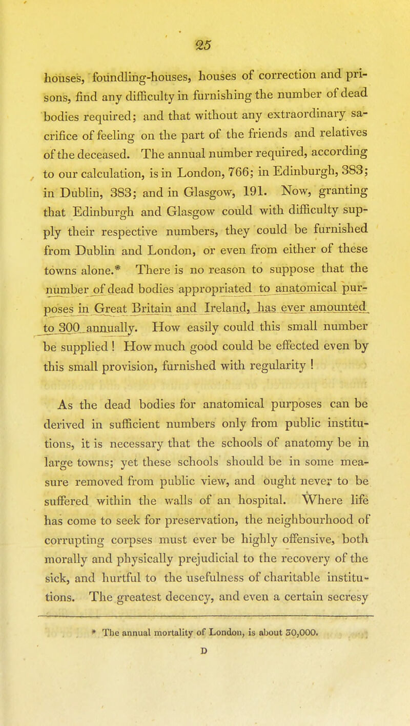 S5 houses, foiindling-houses, houses of correction and pri- sons, find any difficulty in furnishing the number of dead bodies required; and that without any extraordinary sa- crifice of feeUng on the part of the friends and relatives of the deceased. The annual number required, according , to our calculation, is in London, 766; in Edinburgh, 383; in Dublin, 383; and in Glasgow, 191. Now, granting that Edinburgh and Glasgow could with difficulty sup- ply their respective numbers, they could be furnished from Dublin and London, or even from either of these towns alone.* There is no reason to suppose that the number j)f dead bodies appropriated Jo j,na.tpmical pur- poses in Great Britain and Irelandj Jias ever ampj^ Jo_300..ann.ually. How easily could this small number be supplied ! How much good could be effected even by this small provision, furnished with regularity ! As the dead bodies for anatomical purposes can be derived in sufficient numbers only from public institu- tions, it is necessary that the schools of anatomy be in large towns; yet these schools should be in some mea- sure removed from public view, and ought never to be suffered within the walls of an hospital. Where life has come to seek for preservation, the neighbourhood of corrupting corpses must ever be highly offensive, both morally and physically prejudicial to the recovery of the sick, and hurtful to the usefulness of charitable institu- tions. The greatest decency, and even a certain secresy • The annual mortality of London, is about 30,000. D