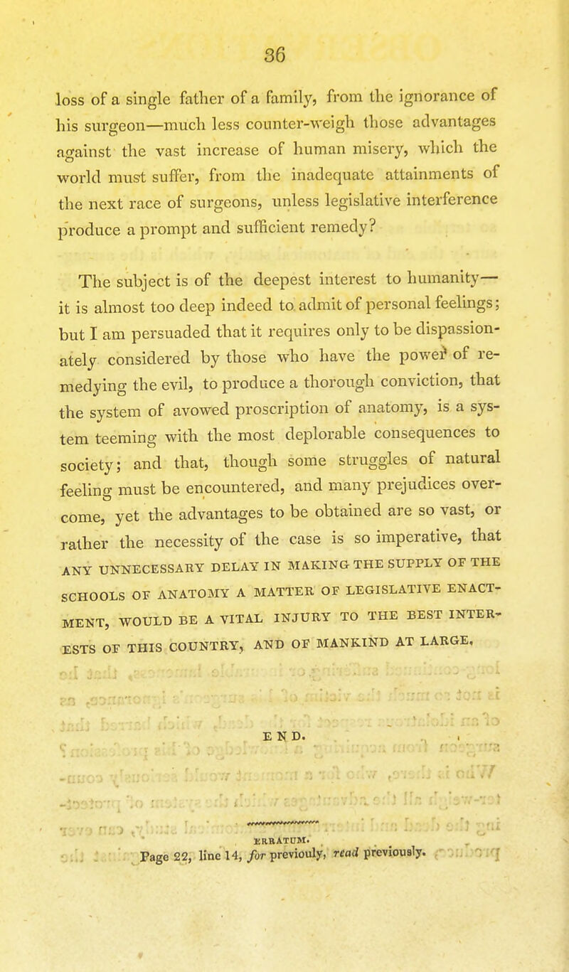 loss of a single father of a family, from the ignorance of his surgeon—much less counter-weigh those advantages against the vast increase of human misery, Avhich the world must suffer, from the inadequate attainments of the next race of surgeons, unless legislative interference produce a prompt and sufficient remedy? The subject is of the deepest interest to humanity— it is almost too deep indeed to admit of personal feelings; but I am persuaded that it requires only to be dispassion- ately considered by those who have the powe^ of re- medying the evil, to produce a thorough conviction, that the system of avowed proscription of anatomy, is a sys- tem teeming with the most deplorable consequences to society; and that, though some struggles of natural feeling must be encountered, and many prejudices over- come, yet the advantages to be obtained are so vast, or rather the necessity of the case is so imperative, that ANY UNNECESSARY DELAY IN MAKING THE SUPPLY OF THE SCHOOLS OF ANATOMY A MATTER OF LEGISLATIVE ENACT- MENT, WOULD BE A VITAL INJURY TO THE BEST INTER- ESTS OF THIS COUNTRY, AND OF MANKIND AT LARGE, END. liRRATOM' Page 22, line 14, for previouly, nad previously. 1