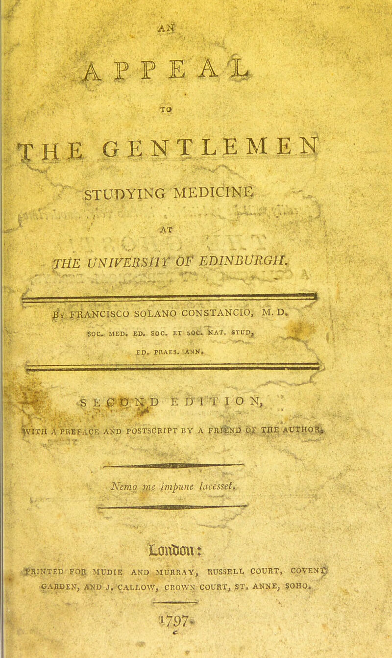 A P P E 41 TO THE GENTLEMEN STUDYING MEDICINE AT TiiE uNivmsnr of Edinburgh. FRANCISCO SOLANO CONSTANCIO, M. D. SOCV ilEDi ED, SDC. ET' SOis.'SlAT. STUD, ED. PRAES. ANN. S E Q'tfrn B E D I T rO N, ff'im A PREFACE AND POSTSCBIPT BY A Fajfe^D ,.CS!£ J|fE AUX.gQJ^ Kenio vie impune lacesset. ■ i-' .... M—S vtRINTED FOR MUDIE AND MURRAY, RUSSELt COURT,- COVEN^ OAJtDEN, AND J. CALLOW, CROWN COURT, ST. ANIJE^ |Oao,