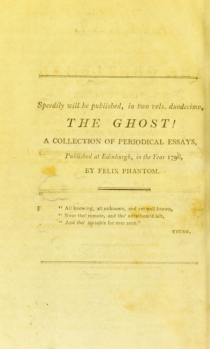 speedily will he published, in two vols. duodecimOj, THE GHOST! A COLLECTION OF PERIODICAL ESSAYS, Published at Edinburgh, in the Year 1796, BY FELIX PHANTOM. gr  All knowing, all unknown, and yet Vr'ell known,  Near the' remote, and tho' unfathom'd felt. And tho' invisible for ever seen. YOUNG.