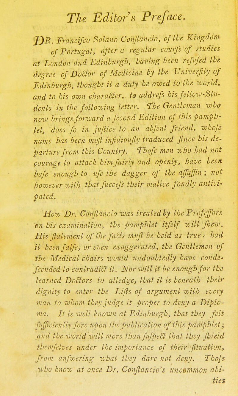 The Editor s Preface, JjR. Francifco Solano Conjlancio, of the Kingdom of Portugal, after a regular comfe of studies at London and Edinburgh, having been refufed the d-egree of DoBor of Medicine by the Univerfity of Edinburgh, thought it a duty he owed to the world, a?id to his own charadler, to addrefs his fellow-Stu- dents in the following letter. I'he Gentleman who 710W brings forivard a fecond Edition of this pamph- let, does fo in jufiice to an abfent friend, whoje name has been mofi infidiovjly traduced ftnce his de- parture from this Coufitry. Thofe men who had not courage to attack him. fairly and openly, have been hafe enough to life the dagger of the affajin; not however with that fuccefs their malice fondly antici- pated. How Dr. Conflancio ivas treated by the Profcffors en his examination, the pamphlet itfelf will pew. His ftatement of the facts mvft be held as true ; had it beenfalfe, or even exaggerated, the Gentlemen of the Medical chairs would undoubtedly have conde^ fccnded to contradi& it. Nor will it be enough for the learned Dodtors to alledge, that it is beneath their dignity to enter the Lifts of argument with every man to whom they judge it proper to deny a Diplo- ma. It is ivell known at Edinburgh, that they felt ■firfficie?itly fore upon thepubliciition of this pamphlet; and the world zvill more than fufpedl that they fjjield themfclves under the importance of their fitualioJi, from anfwering what ihey dare not deny. Thofe who know at once Dr. Conjlancio's uncommon abi- ties