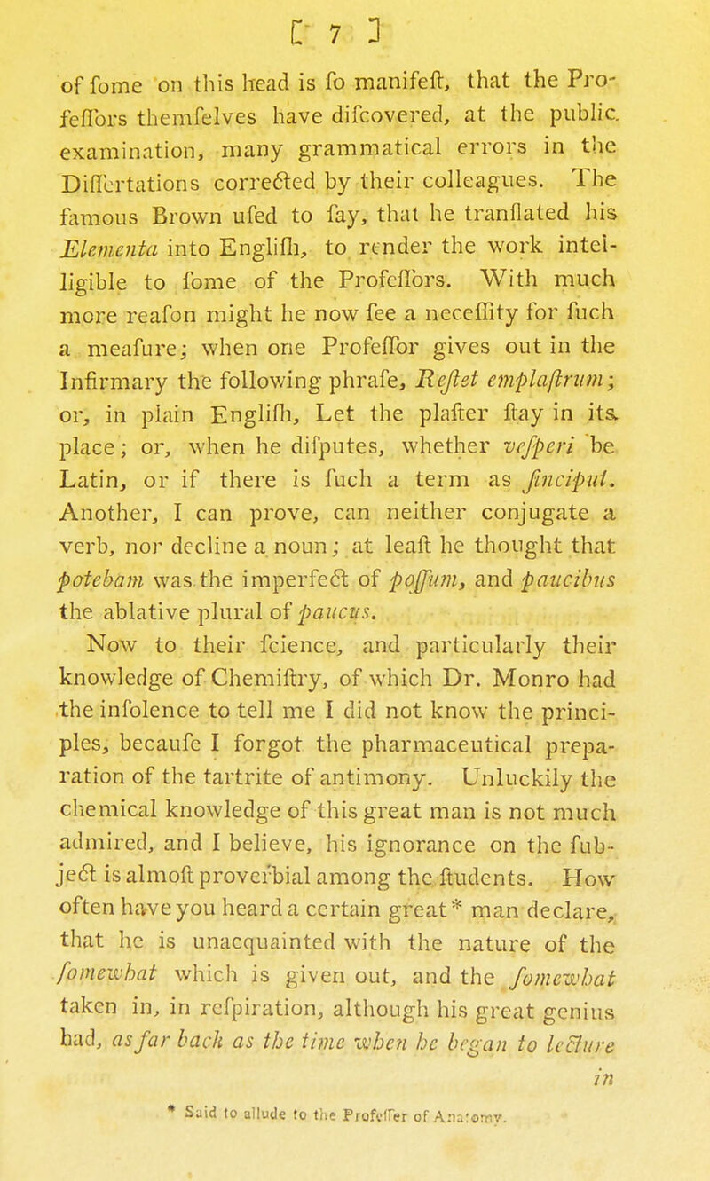 offome on this head is fo manifeft, that the Pro- feflbrs themfelves have difcovered, at the public, examination, many grammatical errors in the Diflertations corre6ted by their colleagues. The flimous Brown ufed to fay, thai he tranllated his Elementa into Englifli, to render the work intel- ligible to fome of the Profeflbrs. With much more reafon might he now fee a ncceffity for fuch a meafure; when one Profeflbr gives out in the Infirmary the foUov/ing phrafe, Rejlet emplaftnm; OY, in plain Englifli, Let the plafter Itay in its. place; or, when he dilputes, whether vcfpcri be Latin, or if there is fuch a term as fincipui. Another, I can prove, can neither conjugate a verb, nor decline a noun; at leaft he thought that pafebam was.the imperfeft of poJJ^im, and paucibus the ablative plural of paitcus. Now to their fcience, and particularly their knowledge of Chemiftry, of which Dr. Monro had the infolence to tell me I did not know the princi- ples, becaufe I forgot the pharmaceutical prepa- ration of the tartrite of antimony. Unluckily the chemical knowledge of this great man is not much admired, and I believe, his ignorance on the fub- je6t is almoft proverbial among the, ftudents. How often hcvveyou heard a certain great* man declare, that he is unacquainted with the nature of the fomevohat which is given out, and the fomcwhat taken in, in refpiration, although his great genius had, as far bach as the time ivhc?i he began to IcBure in * Said to allude to t'ne Profcffer of A.naromy.