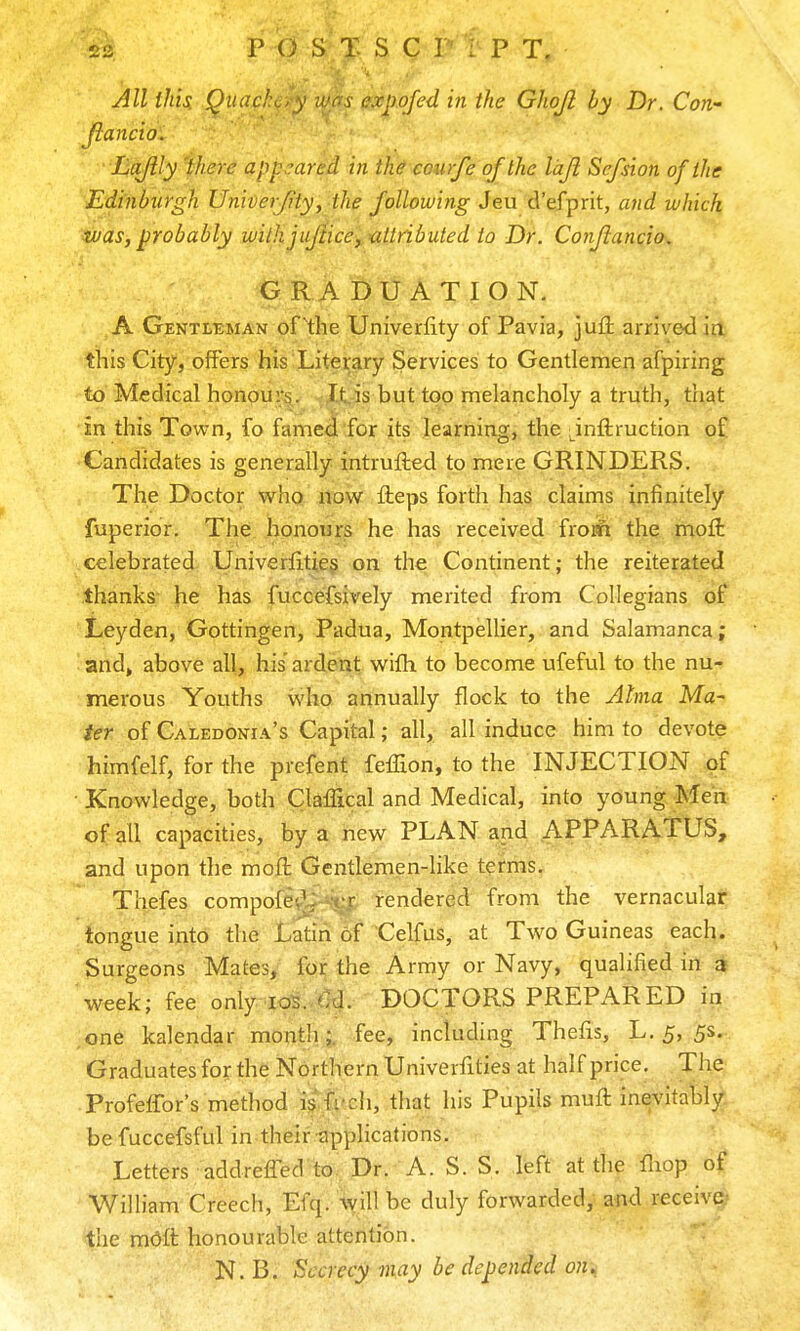 All this. Quad: v expofed in the Ghojl by Dr. Con- Jiancio. Lajily ihere appeared in th^courfe of the Idji Sefdon of the Edinburgh UniDerJity, the following Sen 6!&{^nt, and which was, probably wilhjuJHce, attributed to Dr. Conjlancio. GRADUATION. A Gentleman of^the Univerfity of Pavia, juii arrived ia this City, offers his Literary Services to Gentlemen afpiring to Medical honours. It,is but too melancholy a truth, that in this Town, fo famed for its learning, the ;^inftruction oC Candidates is generally intrufted to mere GRINDERS. The Doctor who now fteps forth has claims infinitely fuperior. The honours he has received frojft the -inoft celebrated Univerlitieg on the Continent ; the reiterated thanks he has fuccefsively merited from Collegians oi, Leyden, Gottingen, Padua, Montpellier, and Salamanca; ■ and» above all, his ardent with to become ufeful to the nu-? merous Youths who annually flock to the Alma Ma-- ier of Caledonia's Capital; all, all induce him to devote himfelf, for the prefent feffion, to the INJECTION of • Knowledge, both Claffical and Medical, into young Men of all capacities, by a new PLAN and APPARATUS, and upon the molt Gentlemen-like tefms. Thefes compofevV X-f rendered from the vernacular tongue into the Latin of Celfus, at Two Guineas each. Surgeons Mates, for the Army or Navy, qualified in a week; fee only lol (Id. DOCTORS PREPARED in ,one kalendar month;, fee, including Theiis, L. 5, 5s. Graduates for the Northern Univerfities at half price. The Profeffor's method istt'ch, that his Pupils muft inevitably be fuccefsful in their applications. Letters addreffed to. Dr. A. S. S. left at the fliop William Creech, Efq. Will be duly forwarded, and receive- the mOft honourable attention. N. B. Secrecy may be depended on^_