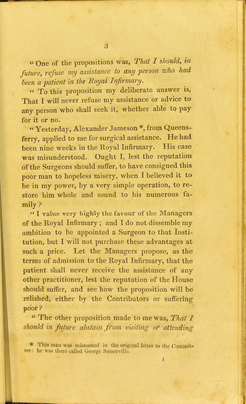 « One of the propositions was, Thai I should, in future, refuse my assistance to any person who had been a patient in the Royal Infirmary.  To this proposition my deliberate answer is, That I will never refuse my assistance or advice to any person who shall seek it, whether able to pay for it or no.  Yesterday, Alexander Jameson *, from Queens- ferry, applied to me for surgical assistance. He had been nine weeks in the Royal Infirmary. His case was misunderstood. Ought I, lest the reputation of the Surgeons should suffer, to have consigned this poor man to hopeless misery, when I believed it to be in my power, by a very simple operation, to re- store him whole and sound to his numerous fa- mily ? I value very highly the favour of the Managers of the Royal Infirmary ; and I do not dissemble my ambition to be appointed a Surgeon to that Insti- tution, but I will not purchase these advantages at such a price. Let the Managers propose, as the terms of admission to the Royal Infirmary, that the patient shall never receive the assistance of any other practitioner, lest the reputation of the House should suffer, and see how the proposition will be relished, either by the Contributors or suffering poor ?  The other proposition made to me was, That I should in future abstain from visiting of attending * This man was misnamed in the original letter to the Commit-* tec: he was there called George Somervillc 1