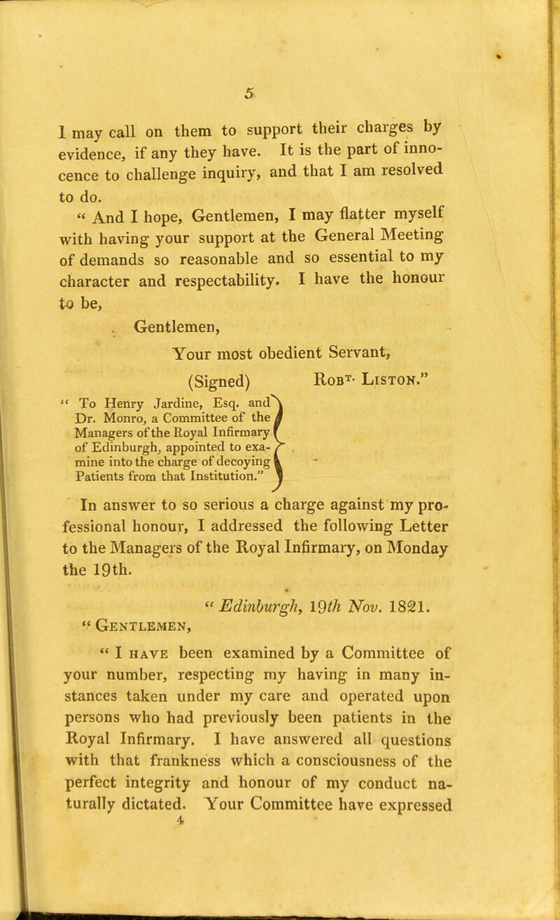 1 may call on them to support their charges by evidence, if any they have. It is the part of inno- cence to challenge inquiry, and that I am resolved to do. « And I hope. Gentlemen, I may flatter myself with having your support at the General Meeting of demands so reasonable and so essential to my character and respectability. I have the honour to be, Gentlemen, Your most obedient Servant, (Signed) Rob^- Liston.  To Henry Jardine, Esq. and Dr. Monro, a Committee of the Managers of the Royal Infirmary of Edinburgh^ appointed to exa- mine into the charge of decoying Patients from that Institution. In answer to so serious a charge against my pro- fessional honour, I addressed the following Letter to the Managers of the Royal Infirmary, on JMonday the 19 th. « Edinburgh, I9th Nov. 1821.  Gentlemen,  I HAVE been examined by a Committee of your number, respecting my having in many in- stances taken under my care and operated upon persons who had previously been patients in the Royal Infirmary. I have answered all questions with that frankness which a consciousness of the perfect integrity and honour of my conduct na- turally dictated. Your Committee have expressed