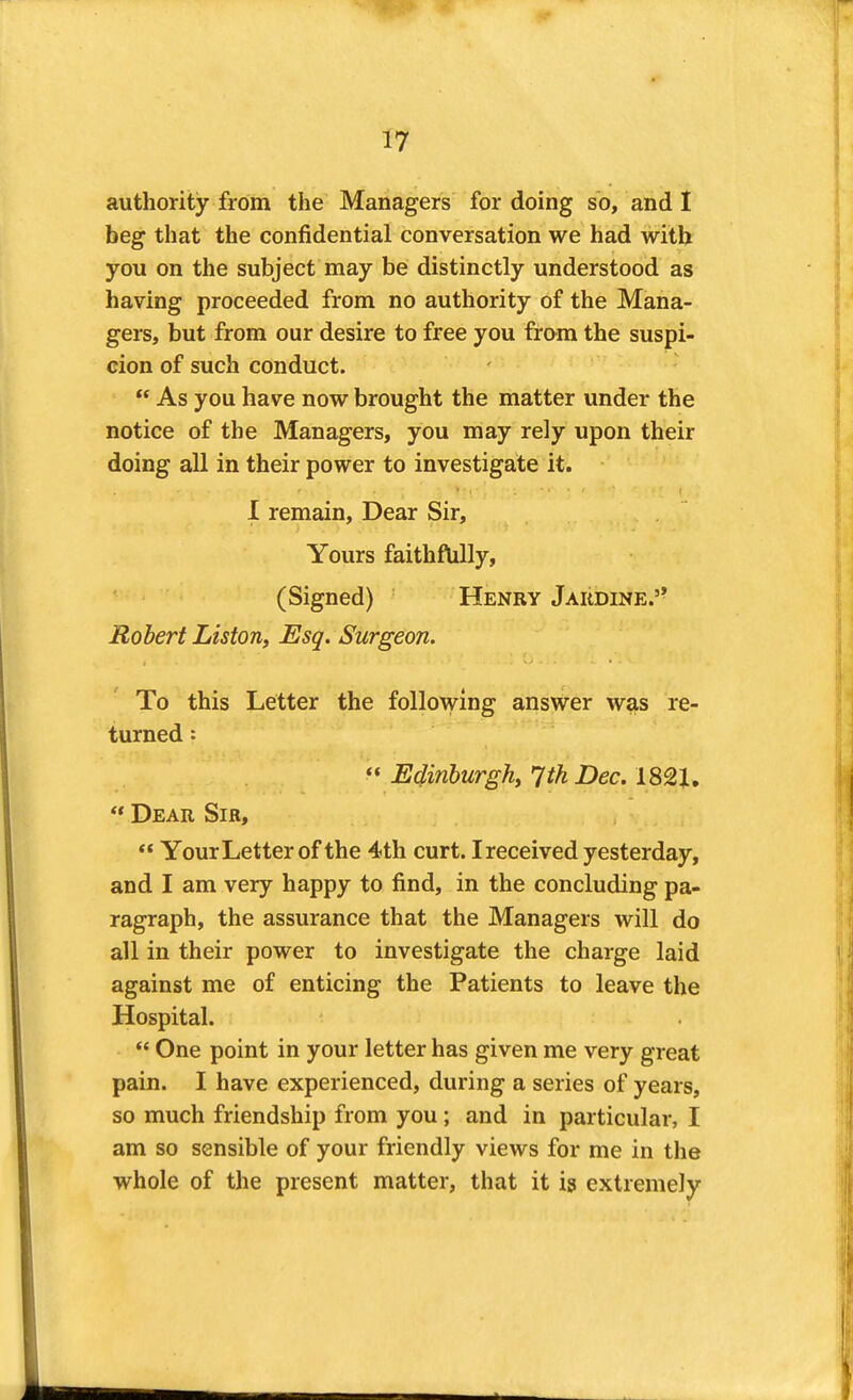 authority from the Managers for doing so, and I beg that the confidential conversation we had with you on the subject may be distinctly understood as having proceeded from no authority of the Mana- gers, but from our desire to free you fram the suspi- cion of such conduct.  As you have now brought the matter under the notice of the Managers, you may rely upon their doing all in their power to investigate it. I remain, Dear Sir, Yours faithftiUy, (Signed) Henry Jardine.'- Robert Liston, Esq. Surgeon. To this Letter the following answer was re- turned : *« Edinburgh, 7th Dec. 1821,  Dear Sir, ** Your Letter of the 4th curt. Ireceived yesterday, and I am very happy to find, in the concluding pa- ragraph, the assurance that the Managers will do all in their power to investigate the charge laid against me of enticing the Patients to leave the Hospital.  One point in your letter has given me very great pain. I have experienced, during a series of years, so much friendship from you; and in particular, I am so sensible of your friendly views for me in the whole of the present matter, that it is extremely