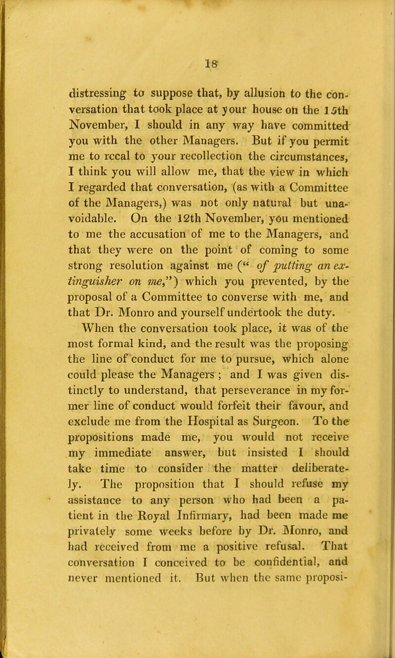 distressing to suppose that, by allusion to the con- versation that took place at your house on the 15th November, I should in any way have committed' you with the other Managers. But if you permit me to rccal to your recollection the circumstances, I think you will allow me, that the view in which I regarded that conversation, (as with a Committee of the Managers,) was not only natural but una- voidable. On the 12th November, you mentioned to me the accusation of me to the Managers, and that they were on the point of coming to some strong resolution against me ( of putting an ex- tinguisher on which you prevented, by the proposal of a Committee to converse with me, and that Dr. Monro and yourself undertook the duty. When the conversation took place, it was of the most formal kind, and the result was the proposing the line of conduct for me to pursue, which alone could please the Managers ; and I was given dis- tinctly to understand, that perseverance in my for- mer line of conduct would forfeit their favour, and exclude me from the Hospital as Surgeon. To the propositions made me, you would not receive my immediate answer, but insisted I should take time to consider the matter deliberate- ly. The proposition that I should refuse my assistance to any person who had been a pa- tient in the Royal Infirmary, had been made me privately some weeks before by Dr. IMonro, and had received from me a positive refusal. That conversation I conceived to be confidential, and never mentioned it. But when the same proposi-