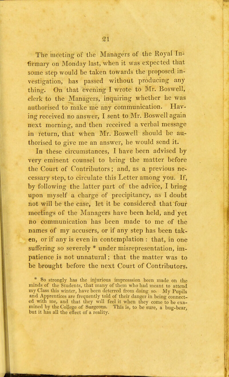 The meeting of the Managers of the Royal In^ fiiriiary on Monday last, when it was expected that some step would be taken towards the proposed in- vestigation, has passed without producing any thing. On that evening I wrote to Mr. Boswell, clerk to the Managers, inquiring whether he was authorised to make me any communication. Hav- ing received no answer, I sent to Mr, Boswell again next morning, and then received a verbal message in return, that when Mr. Boswell should be aur thorised to give me an answer, he would send it. In these circumstances, 1 have been advised by very eminent counsel to bring the matter before the Court of Contributors; and, as a previous ne- cessary step, to circulate this Letter among you. If, by following the latter part of the advice, I bring upon myself a charge of precipitancy, as I doubt not will be the case, let it be considered that four meetings of the Managers have been held, and yet no communication has been made to me of the names of my accusers, or if any step has been tak- en, or if any is even in contemplation : that, in one suffering so severely * under misrepresentation, im- patience is not unnatural; that the matter was to be brought before the next Court of Contributors* * So strongly has the injurious impresssion been made on the minds of the Students, that many of them who liad meant to attend my Class this winter, have been deterred from doing so. My Pupils and Apprentices are frequently told of their danger in being connect- ed with me, and that they will feel it when they come to be exa- mined by the College of Surgeons. This is, to be sure, a bug-bear, but it has all the effect of a reality.