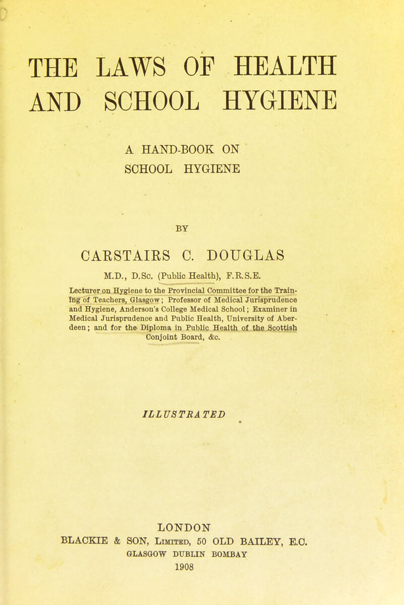 THE AND LAWS OF HEALTH SCHOOL HYGIENE A HAND-BOOK ON SCHOOL HYGIENE BY CARSTAIRS C. DOUGLAS M.D., D.So. (Public Health), F.K.S.E. Lecturer on Hygiene to the Provincial Committee for the Train- ing of Teachers, Glasgow; Professor of Medical Jurisprudence and Hygiene, Anderson's College Medical School; Examiner in Medical Jurisprudence and Public Health, University of Aber- deen ; and for the Diploma in Public Health of the Scottish Conjoint Board, &c. ILLUSTRATED LONDON BLACKIE & SON, Limited, 50 OLD BAILEY, E.O. GLASGOW DUBLIN BOMBAY 1908