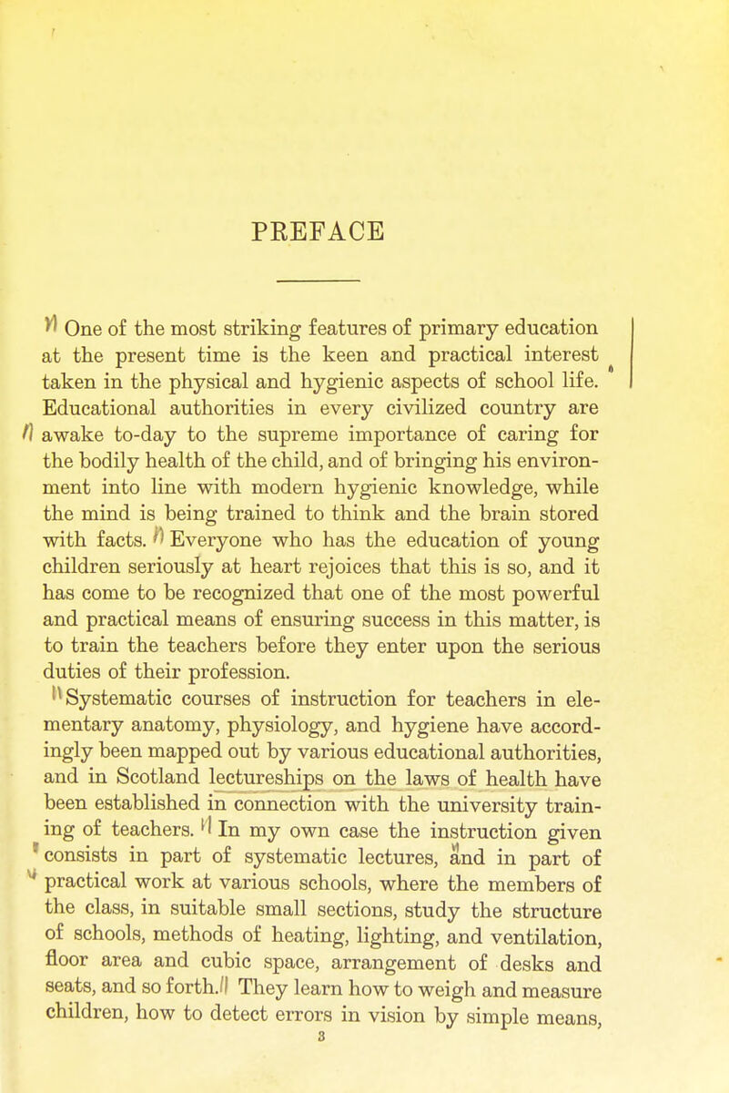 PREFACE ^ One of the most striking features of primary education at the present time is the keen and practical interest taken in the physical and hygienic aspects of school life. Educational authorities in every civilized country are t] awake to-day to the supreme importance of caring for the bodily health of the child, and of bringing his environ- ment into line with modern hygienic knowledge, while the mind is being trained to think and the brain stored with facts. H Everyone who has the education of young children seriously at heart rejoices that this is so, and it has come to be recognized that one of the most powerful and practical means of ensuring success in this matter, is to train the teachers before they enter upon the serious duties of their profession. Systematic courses of instruction for teachers in ele- mentary anatomy, physiology, and hygiene have accord- ingly been mapped out by various educational authorities, and in Scotland lectureships on the laws of health have been established in connection with the university train- ing of teachers.l' In my own case the instruction given 1 consists in part of systematic lectures, and in part of practical work at various schools, where the members of the class, in suitable small sections, study the structure of schools, methods of heating, lighting, and ventilation, floor area and cubic space, arrangement of desks and seats, and so forth.'I They learn how to weigh and measure children, how to detect errors in vision by simple means,