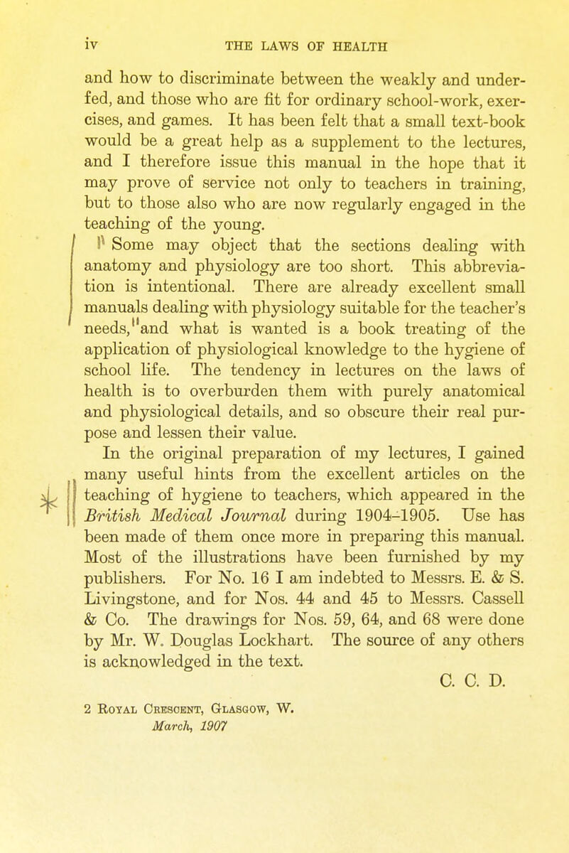 and how to discriminate between the weakly and under- fed, and those who are fit for ordinary school-work, exer- cises, and games. It has been felt that a small text-book would be a great help as a supplement to the lectures, and I therefore issue this manual in the hope that it may prove of service not only to teachers in training, but to those also who are now regularly engaged in the teaching of the young. P Some may object that the sections dealing with anatomy and physiology are too short. This abbrevia- tion is intentional. There are already excellent small manuals dealing with physiology suitable for the teacher's needs, and what is wanted is a book treating of the application of physiological knowledge to the hygiene of school life. The tendency in lectures on the laws of health is to overburden them with purely anatomical and physiological details, and so obscure their real pur- pose and lessen their value. In the original preparation of my lectures, I gained many useful hints from the excellent articles on the teaching of hygiene to teachers, which appeared in the British Medical Journal during 1904-1905. Use has been made of them once more in preparing this manual. Most of the illustrations have been furnished by my publishers. For No. 16 I am indebted to Messrs. E. & S. Livingstone, and for Nos. 44 and 45 to Messrs. Cassell & Co. The drawings for Nos. 59, 64, and 68 were done by Mr. W. Douglas Lockhart. The source of any others is acknowledged in the text. C. C. D. 2 Royal Crescent, Glasgow, W. March, 1907