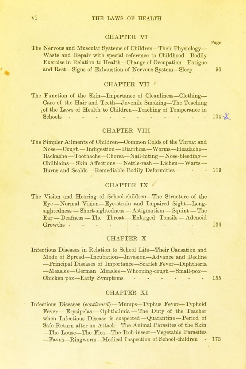 CHAPTER VI Page The Nervous and Muscular Systems of Children—Their Physiology— Waste and Repair with special reference to Childhood—Bodily Exercise in Relation to Health—Change of Occupation—Fatigue and Rest—Signs of Exhaustion of Nervous System—Sleep - 90 CHAPTER VII The Function of the Skin—Importance of Cleanliness—Clothing— Care of the Hair and Teeth—Juvenile Smoking—The Teaching [of the Laws of Health to Children—Teaching of Temperance in Schools • - - - 104 >|C CHAPTER VIII The Simpler Ailments of Children—Common Colds of the Throat and Nose—Cough—Indigestion—Diarrhoea —Worms—Headache— Backache—Toothache—Chorea—Nail-biting—Nose-bleeding— Chilblains—Skin Affections — Nettle-rash — Lichen—Warts — Burns and Scalds—Remediable Bodily Deformities - - - 119 CHAPTER IX The Vision and Hearing of School-children—The Structure of the Eye—Normal Vision—Eye-strain and Impaired Sight—Long- sightedness — Short-sightedness —Astigmatism — Squint — The Ear — Deafness — The Throat — Enlarged Tonsils — Adenoid Growths 136 CHAPTER X Infectious Diseases in Relation to School Life—Their Causation and Mode of Spread—Incubation—Invasion—Advance and Decline —Principal Diseases of Importance—Scarlet Fever—Diphtheria —Measles—German Measles —Whooping-cough—Small-pox— Chicken-pox—Early Symptoms 155 CHAPTER XI Infectious Diseases {continued)—Mumps—Typhus Fever—Typhoid Fever — Erysipelas — Ophthalmia — The Duty of the Teacher when Infectious Disease is suspected—Quarantine—Period of Safe Return after an Attack—The Animal Parasites of the Skin —The Louse—The Flea—The Itch-insect—Vegetable Parasites —Favus—Ringworm—Medical Inspection of School-children - 173