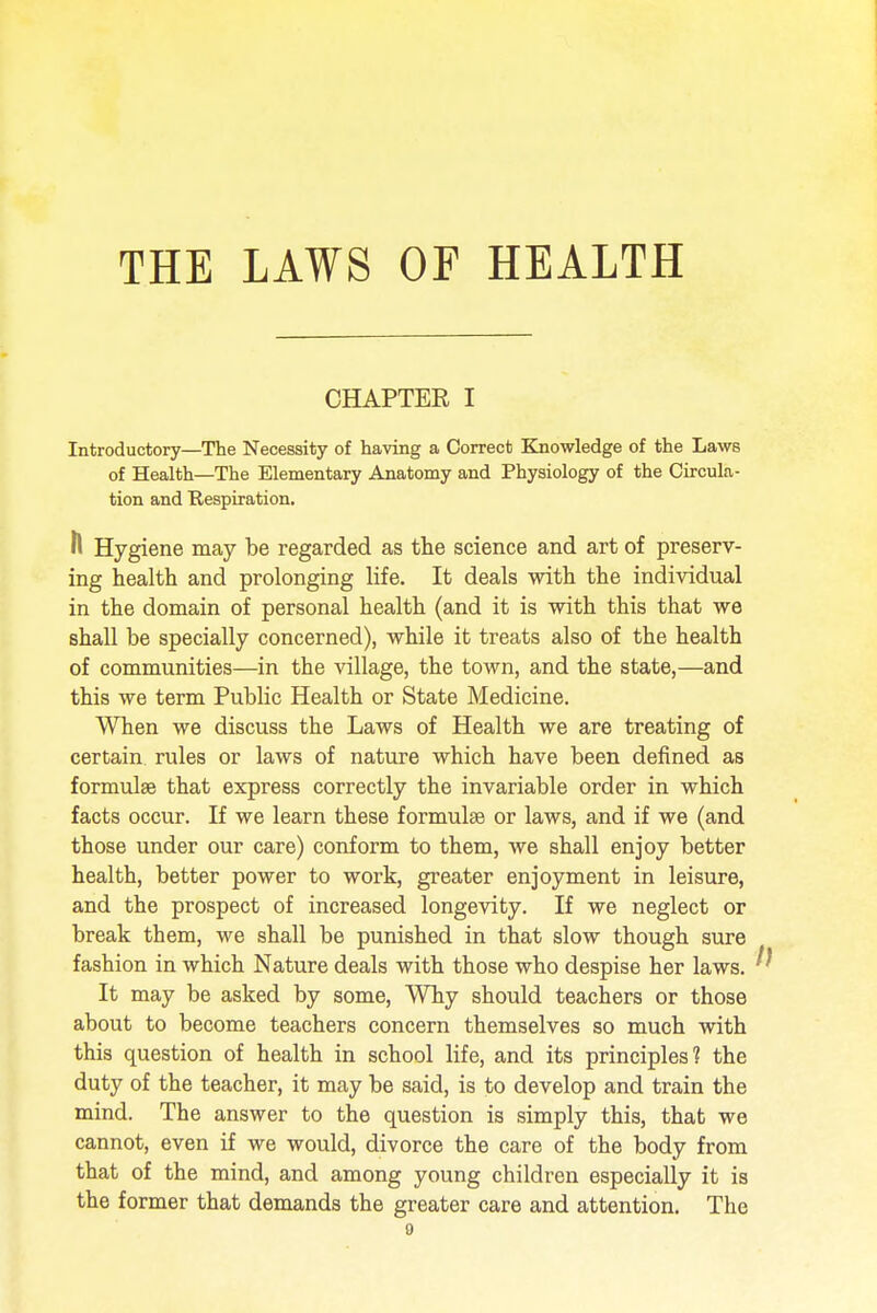 CHAPTER I Introductory—The Necessity of having a Correct Knowledge of the Laws of Health—The Elementary Anatomy and Physiology of the Circula- tion and Respiration. ft Hygiene may be regarded as the science and art of preserv- ing health and prolonging life. It deals with the individual in the domain of personal health (and it is with this that we shall be specially concerned), while it treats also of the health of communities—in the village, the town, and the state,—and this we term Public Health or State Medicine. When we discuss the Laws of Health we are treating of certain rules or laws of nature which have been denned as formulae that express correctly the invariable order in which facts occur. If we learn these formulas or laws, and if we (and those under our care) conform to them, we shall enjoy better health, better power to work, greater enjoyment in leisure, and the prospect of increased longevity. If we neglect or break them, we shall be punished in that slow though sure fashion in which Nature deals with those who despise her laws. It may be asked by some, Why should teachers or those about to become teachers concern themselves so much with this question of health in school life, and its principles? the duty of the teacher, it may be said, is to develop and train the mind. The answer to the question is simply this, that we cannot, even if we would, divorce the care of the body from that of the mind, and among young children especially it is the former that demands the greater care and attention. The o